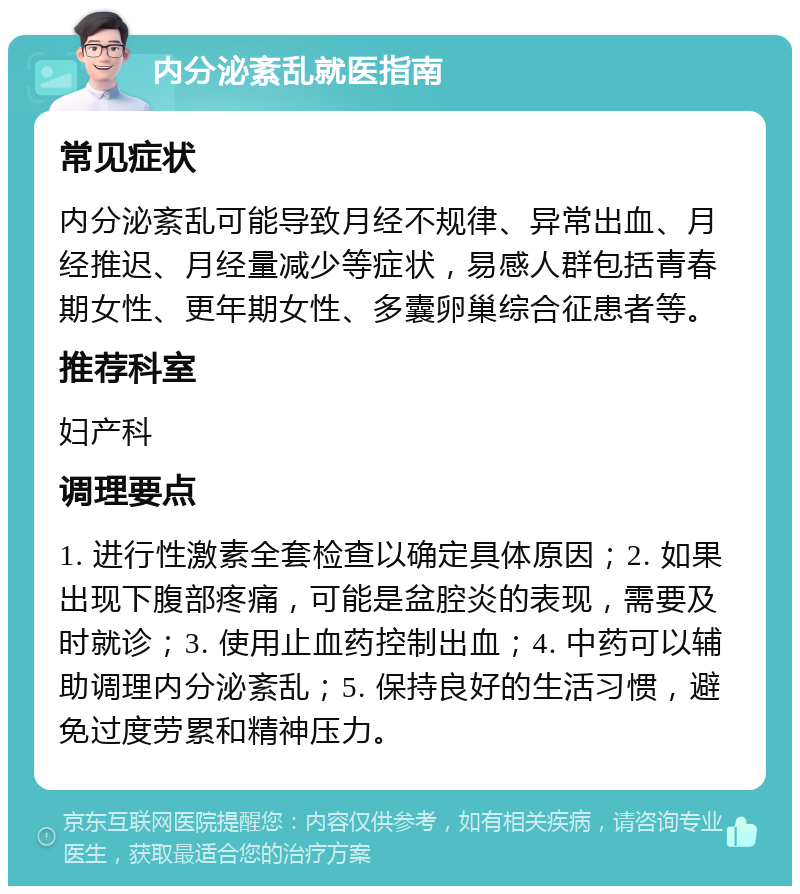 内分泌紊乱就医指南 常见症状 内分泌紊乱可能导致月经不规律、异常出血、月经推迟、月经量减少等症状，易感人群包括青春期女性、更年期女性、多囊卵巢综合征患者等。 推荐科室 妇产科 调理要点 1. 进行性激素全套检查以确定具体原因；2. 如果出现下腹部疼痛，可能是盆腔炎的表现，需要及时就诊；3. 使用止血药控制出血；4. 中药可以辅助调理内分泌紊乱；5. 保持良好的生活习惯，避免过度劳累和精神压力。