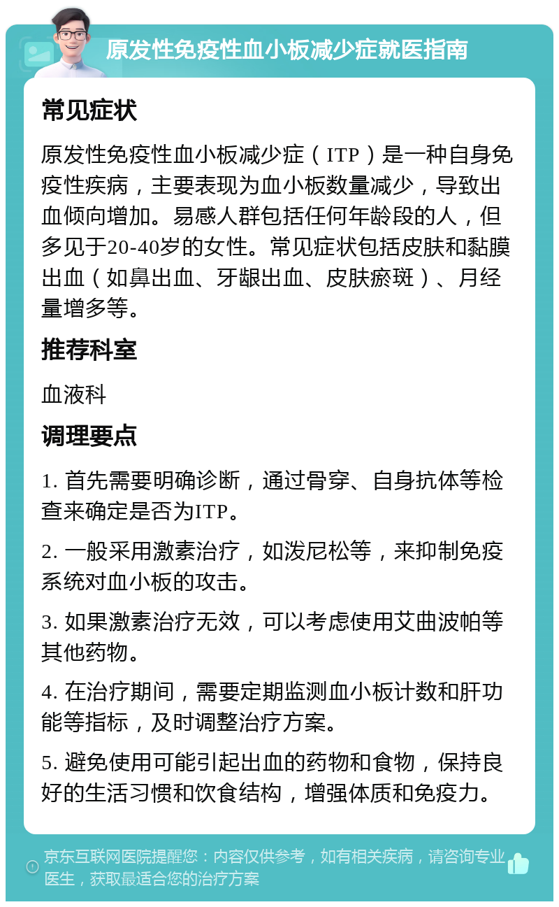 原发性免疫性血小板减少症就医指南 常见症状 原发性免疫性血小板减少症（ITP）是一种自身免疫性疾病，主要表现为血小板数量减少，导致出血倾向增加。易感人群包括任何年龄段的人，但多见于20-40岁的女性。常见症状包括皮肤和黏膜出血（如鼻出血、牙龈出血、皮肤瘀斑）、月经量增多等。 推荐科室 血液科 调理要点 1. 首先需要明确诊断，通过骨穿、自身抗体等检查来确定是否为ITP。 2. 一般采用激素治疗，如泼尼松等，来抑制免疫系统对血小板的攻击。 3. 如果激素治疗无效，可以考虑使用艾曲波帕等其他药物。 4. 在治疗期间，需要定期监测血小板计数和肝功能等指标，及时调整治疗方案。 5. 避免使用可能引起出血的药物和食物，保持良好的生活习惯和饮食结构，增强体质和免疫力。