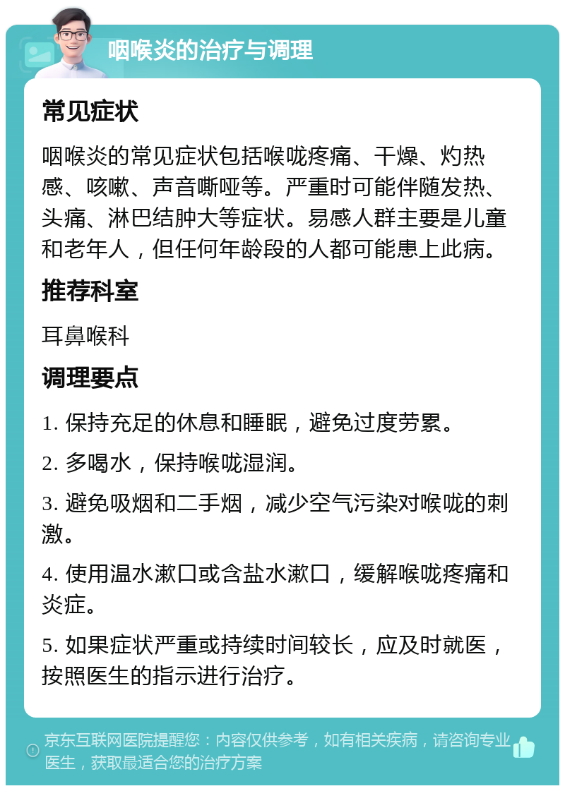 咽喉炎的治疗与调理 常见症状 咽喉炎的常见症状包括喉咙疼痛、干燥、灼热感、咳嗽、声音嘶哑等。严重时可能伴随发热、头痛、淋巴结肿大等症状。易感人群主要是儿童和老年人，但任何年龄段的人都可能患上此病。 推荐科室 耳鼻喉科 调理要点 1. 保持充足的休息和睡眠，避免过度劳累。 2. 多喝水，保持喉咙湿润。 3. 避免吸烟和二手烟，减少空气污染对喉咙的刺激。 4. 使用温水漱口或含盐水漱口，缓解喉咙疼痛和炎症。 5. 如果症状严重或持续时间较长，应及时就医，按照医生的指示进行治疗。