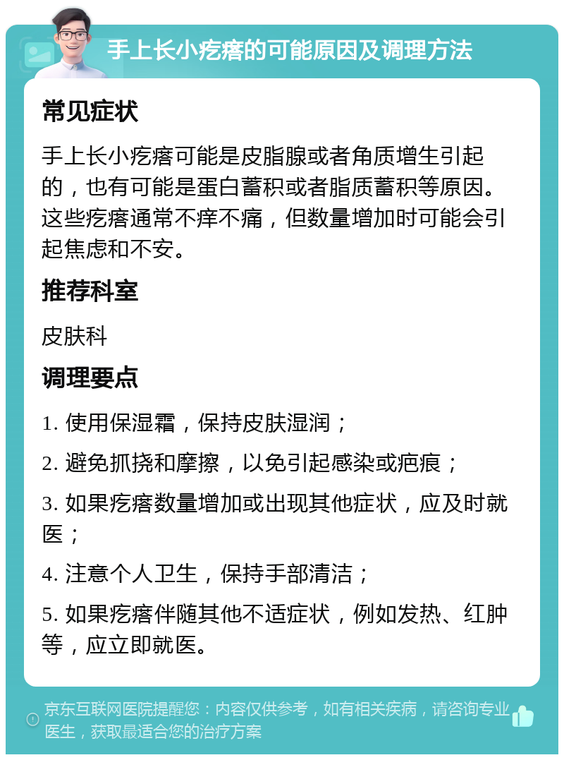 手上长小疙瘩的可能原因及调理方法 常见症状 手上长小疙瘩可能是皮脂腺或者角质增生引起的，也有可能是蛋白蓄积或者脂质蓄积等原因。这些疙瘩通常不痒不痛，但数量增加时可能会引起焦虑和不安。 推荐科室 皮肤科 调理要点 1. 使用保湿霜，保持皮肤湿润； 2. 避免抓挠和摩擦，以免引起感染或疤痕； 3. 如果疙瘩数量增加或出现其他症状，应及时就医； 4. 注意个人卫生，保持手部清洁； 5. 如果疙瘩伴随其他不适症状，例如发热、红肿等，应立即就医。