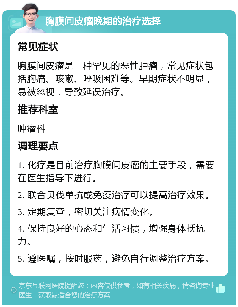 胸膜间皮瘤晚期的治疗选择 常见症状 胸膜间皮瘤是一种罕见的恶性肿瘤，常见症状包括胸痛、咳嗽、呼吸困难等。早期症状不明显，易被忽视，导致延误治疗。 推荐科室 肿瘤科 调理要点 1. 化疗是目前治疗胸膜间皮瘤的主要手段，需要在医生指导下进行。 2. 联合贝伐单抗或免疫治疗可以提高治疗效果。 3. 定期复查，密切关注病情变化。 4. 保持良好的心态和生活习惯，增强身体抵抗力。 5. 遵医嘱，按时服药，避免自行调整治疗方案。