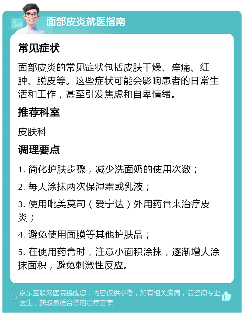 面部皮炎就医指南 常见症状 面部皮炎的常见症状包括皮肤干燥、痒痛、红肿、脱皮等。这些症状可能会影响患者的日常生活和工作，甚至引发焦虑和自卑情绪。 推荐科室 皮肤科 调理要点 1. 简化护肤步骤，减少洗面奶的使用次数； 2. 每天涂抹两次保湿霜或乳液； 3. 使用吡美莫司（爱宁达）外用药膏来治疗皮炎； 4. 避免使用面膜等其他护肤品； 5. 在使用药膏时，注意小面积涂抹，逐渐增大涂抹面积，避免刺激性反应。