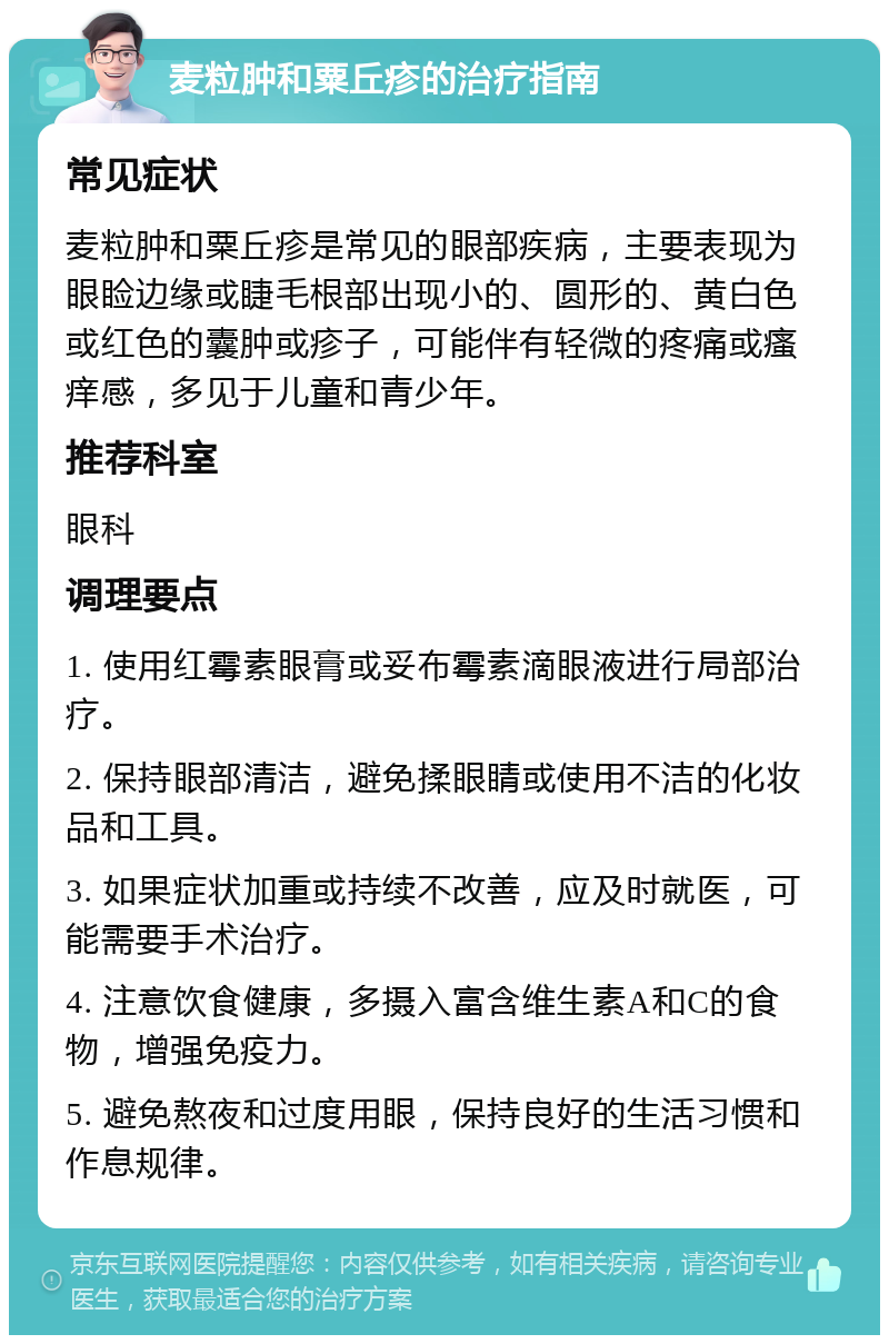 麦粒肿和粟丘疹的治疗指南 常见症状 麦粒肿和粟丘疹是常见的眼部疾病，主要表现为眼睑边缘或睫毛根部出现小的、圆形的、黄白色或红色的囊肿或疹子，可能伴有轻微的疼痛或瘙痒感，多见于儿童和青少年。 推荐科室 眼科 调理要点 1. 使用红霉素眼膏或妥布霉素滴眼液进行局部治疗。 2. 保持眼部清洁，避免揉眼睛或使用不洁的化妆品和工具。 3. 如果症状加重或持续不改善，应及时就医，可能需要手术治疗。 4. 注意饮食健康，多摄入富含维生素A和C的食物，增强免疫力。 5. 避免熬夜和过度用眼，保持良好的生活习惯和作息规律。