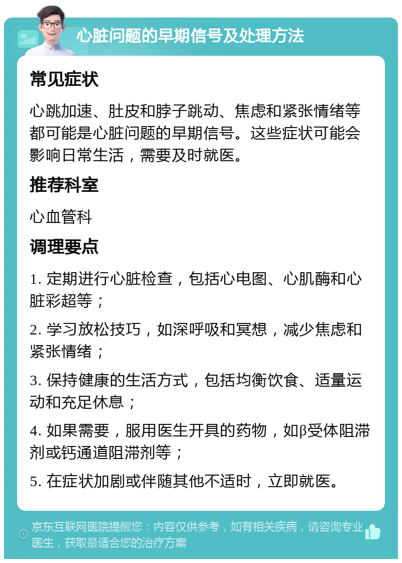 心脏问题的早期信号及处理方法 常见症状 心跳加速、肚皮和脖子跳动、焦虑和紧张情绪等都可能是心脏问题的早期信号。这些症状可能会影响日常生活，需要及时就医。 推荐科室 心血管科 调理要点 1. 定期进行心脏检查，包括心电图、心肌酶和心脏彩超等； 2. 学习放松技巧，如深呼吸和冥想，减少焦虑和紧张情绪； 3. 保持健康的生活方式，包括均衡饮食、适量运动和充足休息； 4. 如果需要，服用医生开具的药物，如β受体阻滞剂或钙通道阻滞剂等； 5. 在症状加剧或伴随其他不适时，立即就医。