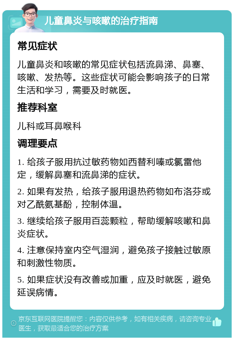 儿童鼻炎与咳嗽的治疗指南 常见症状 儿童鼻炎和咳嗽的常见症状包括流鼻涕、鼻塞、咳嗽、发热等。这些症状可能会影响孩子的日常生活和学习，需要及时就医。 推荐科室 儿科或耳鼻喉科 调理要点 1. 给孩子服用抗过敏药物如西替利嗪或氯雷他定，缓解鼻塞和流鼻涕的症状。 2. 如果有发热，给孩子服用退热药物如布洛芬或对乙酰氨基酚，控制体温。 3. 继续给孩子服用百蕊颗粒，帮助缓解咳嗽和鼻炎症状。 4. 注意保持室内空气湿润，避免孩子接触过敏原和刺激性物质。 5. 如果症状没有改善或加重，应及时就医，避免延误病情。