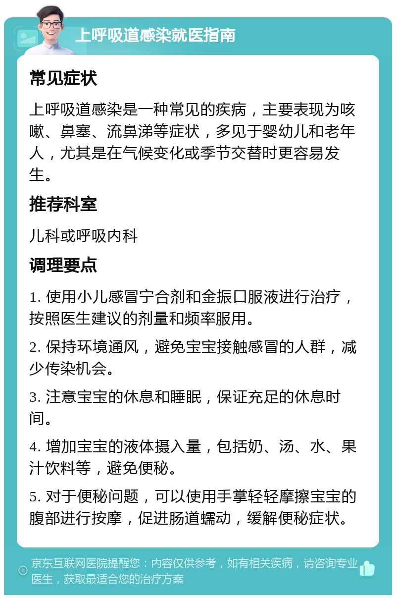 上呼吸道感染就医指南 常见症状 上呼吸道感染是一种常见的疾病，主要表现为咳嗽、鼻塞、流鼻涕等症状，多见于婴幼儿和老年人，尤其是在气候变化或季节交替时更容易发生。 推荐科室 儿科或呼吸内科 调理要点 1. 使用小儿感冒宁合剂和金振口服液进行治疗，按照医生建议的剂量和频率服用。 2. 保持环境通风，避免宝宝接触感冒的人群，减少传染机会。 3. 注意宝宝的休息和睡眠，保证充足的休息时间。 4. 增加宝宝的液体摄入量，包括奶、汤、水、果汁饮料等，避免便秘。 5. 对于便秘问题，可以使用手掌轻轻摩擦宝宝的腹部进行按摩，促进肠道蠕动，缓解便秘症状。