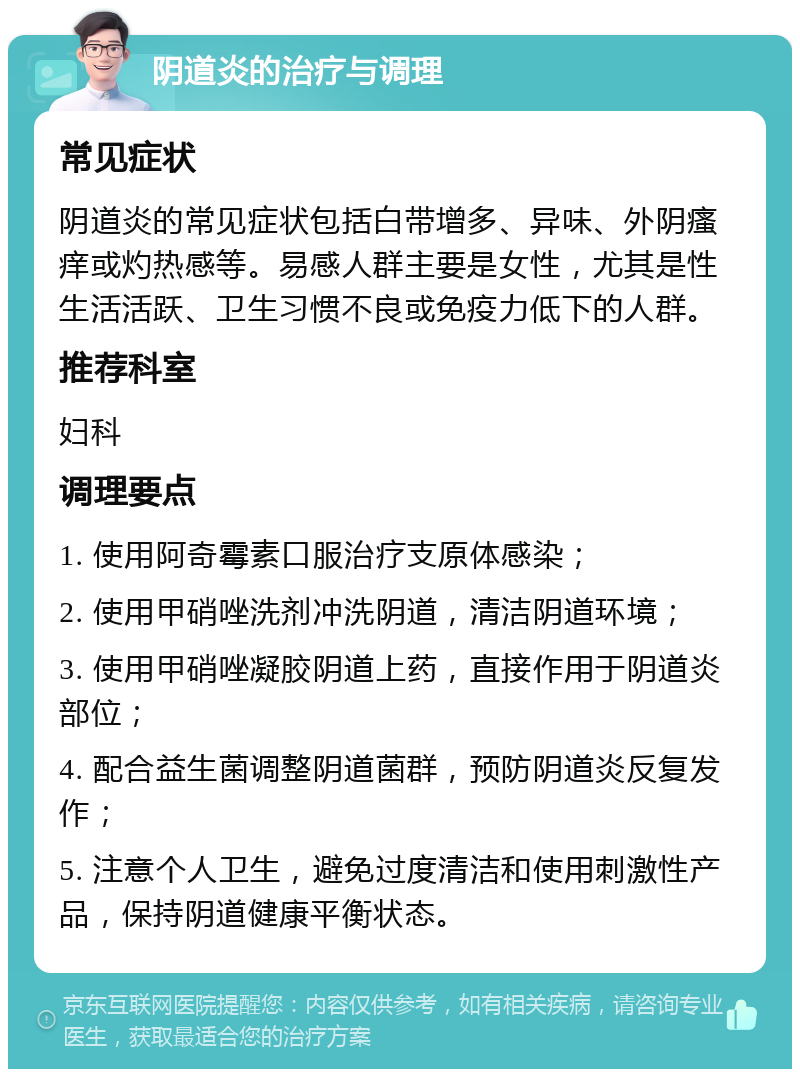 阴道炎的治疗与调理 常见症状 阴道炎的常见症状包括白带增多、异味、外阴瘙痒或灼热感等。易感人群主要是女性，尤其是性生活活跃、卫生习惯不良或免疫力低下的人群。 推荐科室 妇科 调理要点 1. 使用阿奇霉素口服治疗支原体感染； 2. 使用甲硝唑洗剂冲洗阴道，清洁阴道环境； 3. 使用甲硝唑凝胶阴道上药，直接作用于阴道炎部位； 4. 配合益生菌调整阴道菌群，预防阴道炎反复发作； 5. 注意个人卫生，避免过度清洁和使用刺激性产品，保持阴道健康平衡状态。