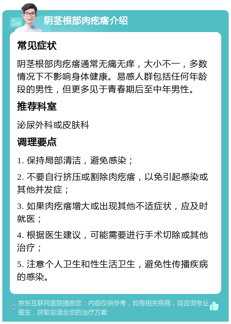 阴茎根部肉疙瘩介绍 常见症状 阴茎根部肉疙瘩通常无痛无痒，大小不一，多数情况下不影响身体健康。易感人群包括任何年龄段的男性，但更多见于青春期后至中年男性。 推荐科室 泌尿外科或皮肤科 调理要点 1. 保持局部清洁，避免感染； 2. 不要自行挤压或割除肉疙瘩，以免引起感染或其他并发症； 3. 如果肉疙瘩增大或出现其他不适症状，应及时就医； 4. 根据医生建议，可能需要进行手术切除或其他治疗； 5. 注意个人卫生和性生活卫生，避免性传播疾病的感染。