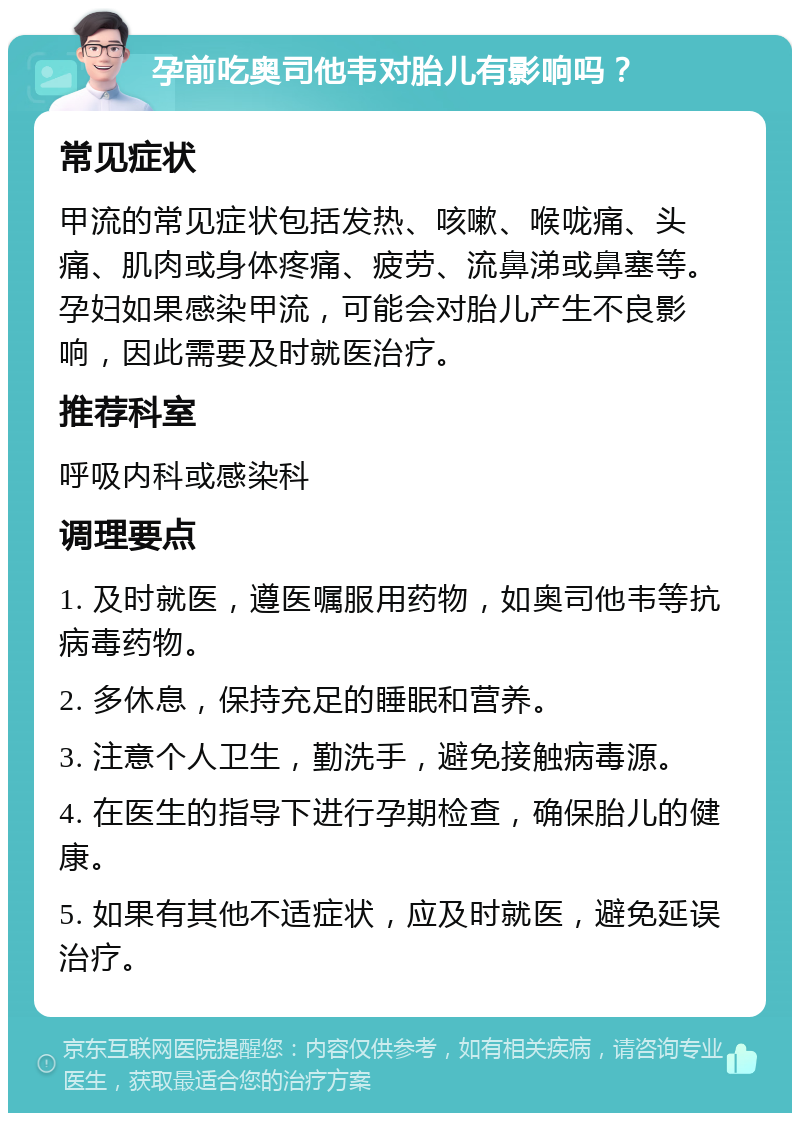 孕前吃奥司他韦对胎儿有影响吗？ 常见症状 甲流的常见症状包括发热、咳嗽、喉咙痛、头痛、肌肉或身体疼痛、疲劳、流鼻涕或鼻塞等。孕妇如果感染甲流，可能会对胎儿产生不良影响，因此需要及时就医治疗。 推荐科室 呼吸内科或感染科 调理要点 1. 及时就医，遵医嘱服用药物，如奥司他韦等抗病毒药物。 2. 多休息，保持充足的睡眠和营养。 3. 注意个人卫生，勤洗手，避免接触病毒源。 4. 在医生的指导下进行孕期检查，确保胎儿的健康。 5. 如果有其他不适症状，应及时就医，避免延误治疗。