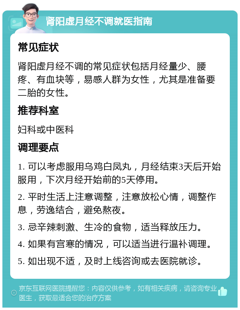 肾阳虚月经不调就医指南 常见症状 肾阳虚月经不调的常见症状包括月经量少、腰疼、有血块等，易感人群为女性，尤其是准备要二胎的女性。 推荐科室 妇科或中医科 调理要点 1. 可以考虑服用乌鸡白凤丸，月经结束3天后开始服用，下次月经开始前的5天停用。 2. 平时生活上注意调整，注意放松心情，调整作息，劳逸结合，避免熬夜。 3. 忌辛辣刺激、生冷的食物，适当释放压力。 4. 如果有宫寒的情况，可以适当进行温补调理。 5. 如出现不适，及时上线咨询或去医院就诊。