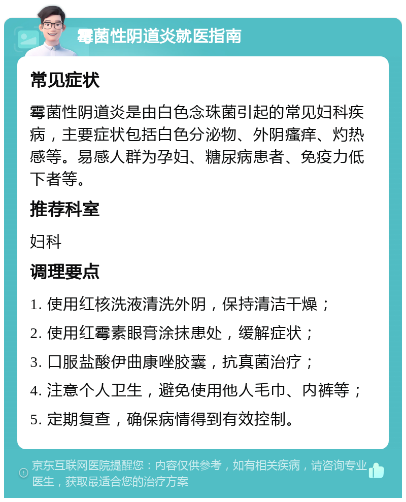 霉菌性阴道炎就医指南 常见症状 霉菌性阴道炎是由白色念珠菌引起的常见妇科疾病，主要症状包括白色分泌物、外阴瘙痒、灼热感等。易感人群为孕妇、糖尿病患者、免疫力低下者等。 推荐科室 妇科 调理要点 1. 使用红核洗液清洗外阴，保持清洁干燥； 2. 使用红霉素眼膏涂抹患处，缓解症状； 3. 口服盐酸伊曲康唑胶囊，抗真菌治疗； 4. 注意个人卫生，避免使用他人毛巾、内裤等； 5. 定期复查，确保病情得到有效控制。