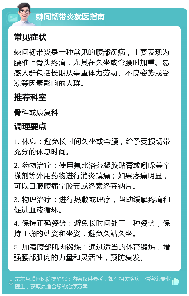 棘间韧带炎就医指南 常见症状 棘间韧带炎是一种常见的腰部疾病，主要表现为腰椎上骨头疼痛，尤其在久坐或弯腰时加重。易感人群包括长期从事重体力劳动、不良姿势或受凉等因素影响的人群。 推荐科室 骨科或康复科 调理要点 1. 休息：避免长时间久坐或弯腰，给予受损韧带充分的休息时间。 2. 药物治疗：使用氟比洛芬凝胶贴膏或吲哚美辛搽剂等外用药物进行消炎镇痛；如果疼痛明显，可以口服腰痛宁胶囊或洛索洛芬钠片。 3. 物理治疗：进行热敷或理疗，帮助缓解疼痛和促进血液循环。 4. 保持正确姿势：避免长时间处于一种姿势，保持正确的站姿和坐姿，避免久站久坐。 5. 加强腰部肌肉锻炼：通过适当的体育锻炼，增强腰部肌肉的力量和灵活性，预防复发。