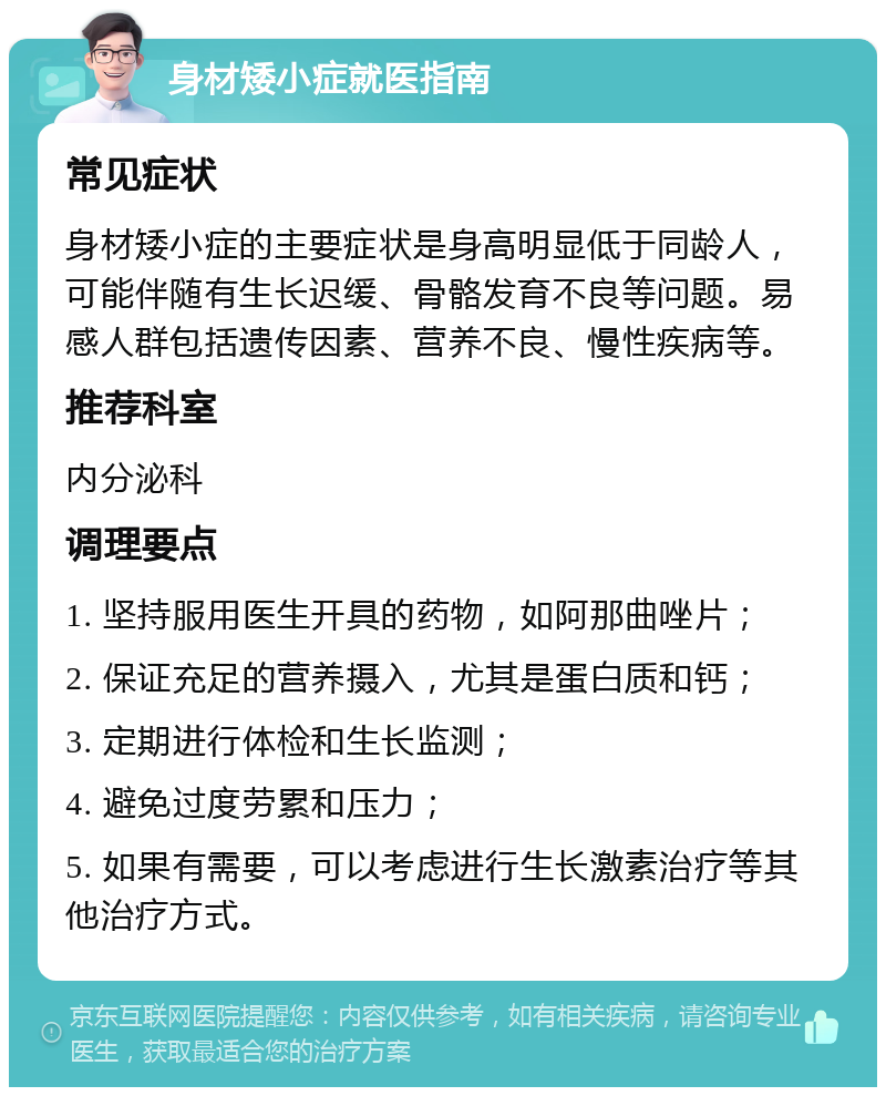 身材矮小症就医指南 常见症状 身材矮小症的主要症状是身高明显低于同龄人，可能伴随有生长迟缓、骨骼发育不良等问题。易感人群包括遗传因素、营养不良、慢性疾病等。 推荐科室 内分泌科 调理要点 1. 坚持服用医生开具的药物，如阿那曲唑片； 2. 保证充足的营养摄入，尤其是蛋白质和钙； 3. 定期进行体检和生长监测； 4. 避免过度劳累和压力； 5. 如果有需要，可以考虑进行生长激素治疗等其他治疗方式。