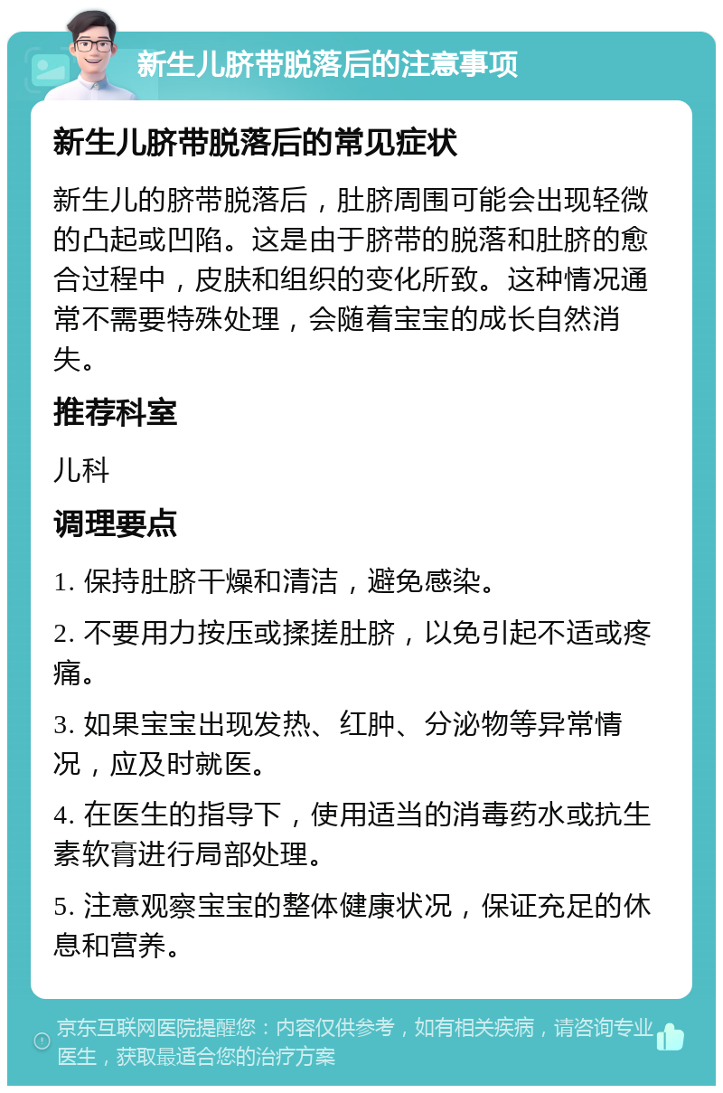 新生儿脐带脱落后的注意事项 新生儿脐带脱落后的常见症状 新生儿的脐带脱落后，肚脐周围可能会出现轻微的凸起或凹陷。这是由于脐带的脱落和肚脐的愈合过程中，皮肤和组织的变化所致。这种情况通常不需要特殊处理，会随着宝宝的成长自然消失。 推荐科室 儿科 调理要点 1. 保持肚脐干燥和清洁，避免感染。 2. 不要用力按压或揉搓肚脐，以免引起不适或疼痛。 3. 如果宝宝出现发热、红肿、分泌物等异常情况，应及时就医。 4. 在医生的指导下，使用适当的消毒药水或抗生素软膏进行局部处理。 5. 注意观察宝宝的整体健康状况，保证充足的休息和营养。