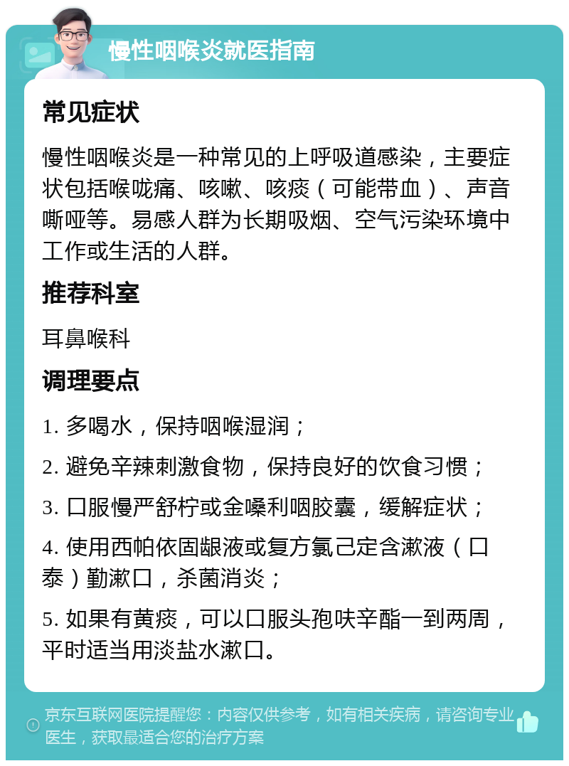 慢性咽喉炎就医指南 常见症状 慢性咽喉炎是一种常见的上呼吸道感染，主要症状包括喉咙痛、咳嗽、咳痰（可能带血）、声音嘶哑等。易感人群为长期吸烟、空气污染环境中工作或生活的人群。 推荐科室 耳鼻喉科 调理要点 1. 多喝水，保持咽喉湿润； 2. 避免辛辣刺激食物，保持良好的饮食习惯； 3. 口服慢严舒柠或金嗓利咽胶囊，缓解症状； 4. 使用西帕依固龈液或复方氯己定含漱液（口泰）勤漱口，杀菌消炎； 5. 如果有黄痰，可以口服头孢呋辛酯一到两周，平时适当用淡盐水漱口。