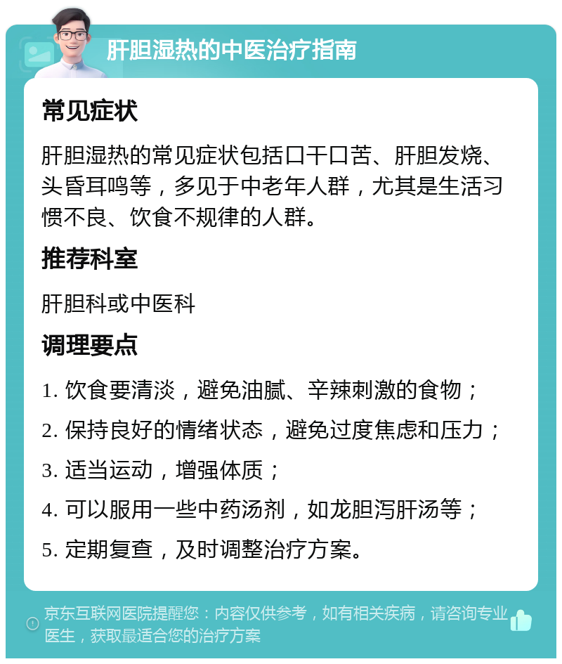 肝胆湿热的中医治疗指南 常见症状 肝胆湿热的常见症状包括口干口苦、肝胆发烧、头昏耳鸣等，多见于中老年人群，尤其是生活习惯不良、饮食不规律的人群。 推荐科室 肝胆科或中医科 调理要点 1. 饮食要清淡，避免油腻、辛辣刺激的食物； 2. 保持良好的情绪状态，避免过度焦虑和压力； 3. 适当运动，增强体质； 4. 可以服用一些中药汤剂，如龙胆泻肝汤等； 5. 定期复查，及时调整治疗方案。