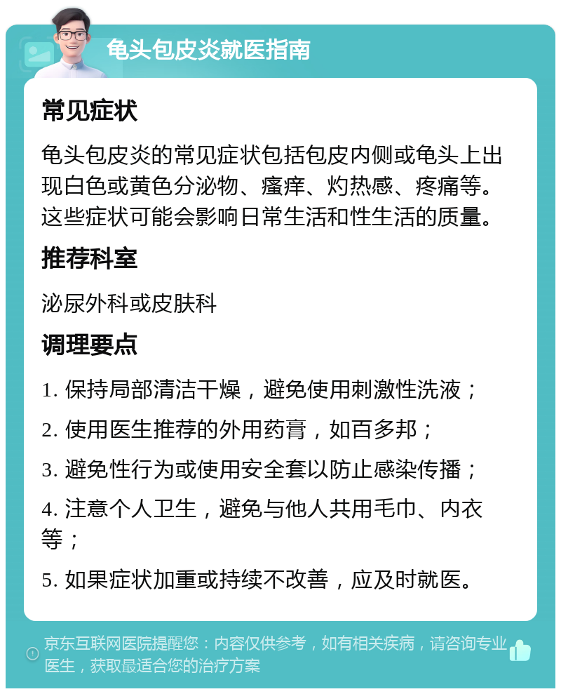 龟头包皮炎就医指南 常见症状 龟头包皮炎的常见症状包括包皮内侧或龟头上出现白色或黄色分泌物、瘙痒、灼热感、疼痛等。这些症状可能会影响日常生活和性生活的质量。 推荐科室 泌尿外科或皮肤科 调理要点 1. 保持局部清洁干燥，避免使用刺激性洗液； 2. 使用医生推荐的外用药膏，如百多邦； 3. 避免性行为或使用安全套以防止感染传播； 4. 注意个人卫生，避免与他人共用毛巾、内衣等； 5. 如果症状加重或持续不改善，应及时就医。