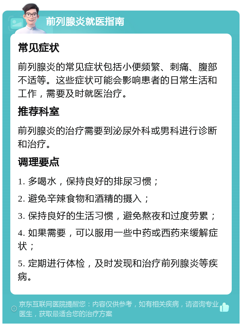 前列腺炎就医指南 常见症状 前列腺炎的常见症状包括小便频繁、刺痛、腹部不适等。这些症状可能会影响患者的日常生活和工作，需要及时就医治疗。 推荐科室 前列腺炎的治疗需要到泌尿外科或男科进行诊断和治疗。 调理要点 1. 多喝水，保持良好的排尿习惯； 2. 避免辛辣食物和酒精的摄入； 3. 保持良好的生活习惯，避免熬夜和过度劳累； 4. 如果需要，可以服用一些中药或西药来缓解症状； 5. 定期进行体检，及时发现和治疗前列腺炎等疾病。