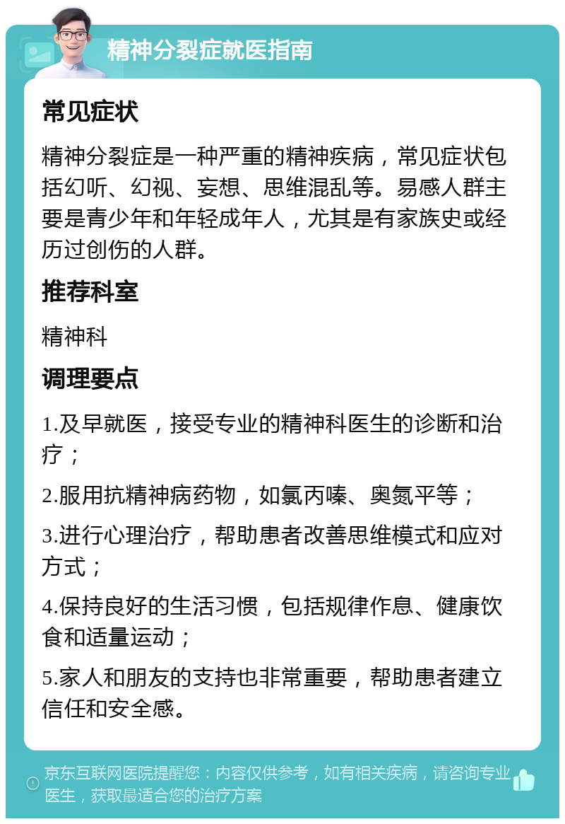 精神分裂症就医指南 常见症状 精神分裂症是一种严重的精神疾病，常见症状包括幻听、幻视、妄想、思维混乱等。易感人群主要是青少年和年轻成年人，尤其是有家族史或经历过创伤的人群。 推荐科室 精神科 调理要点 1.及早就医，接受专业的精神科医生的诊断和治疗； 2.服用抗精神病药物，如氯丙嗪、奥氮平等； 3.进行心理治疗，帮助患者改善思维模式和应对方式； 4.保持良好的生活习惯，包括规律作息、健康饮食和适量运动； 5.家人和朋友的支持也非常重要，帮助患者建立信任和安全感。