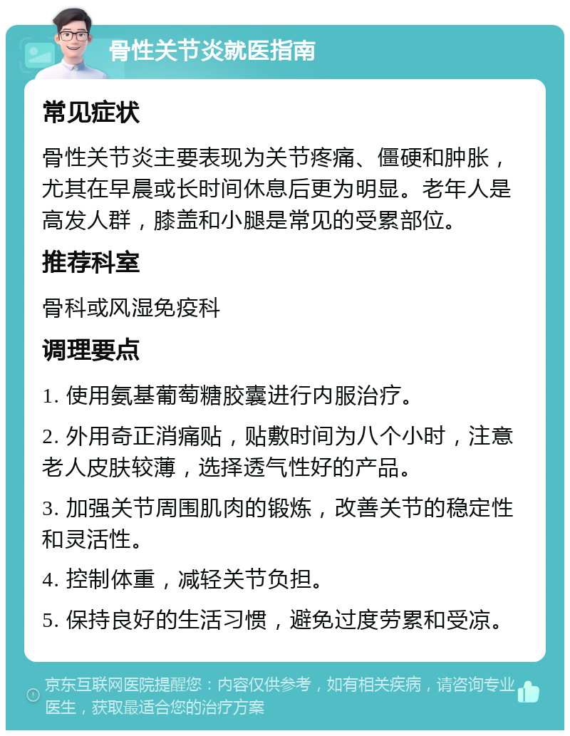 骨性关节炎就医指南 常见症状 骨性关节炎主要表现为关节疼痛、僵硬和肿胀，尤其在早晨或长时间休息后更为明显。老年人是高发人群，膝盖和小腿是常见的受累部位。 推荐科室 骨科或风湿免疫科 调理要点 1. 使用氨基葡萄糖胶囊进行内服治疗。 2. 外用奇正消痛贴，贴敷时间为八个小时，注意老人皮肤较薄，选择透气性好的产品。 3. 加强关节周围肌肉的锻炼，改善关节的稳定性和灵活性。 4. 控制体重，减轻关节负担。 5. 保持良好的生活习惯，避免过度劳累和受凉。