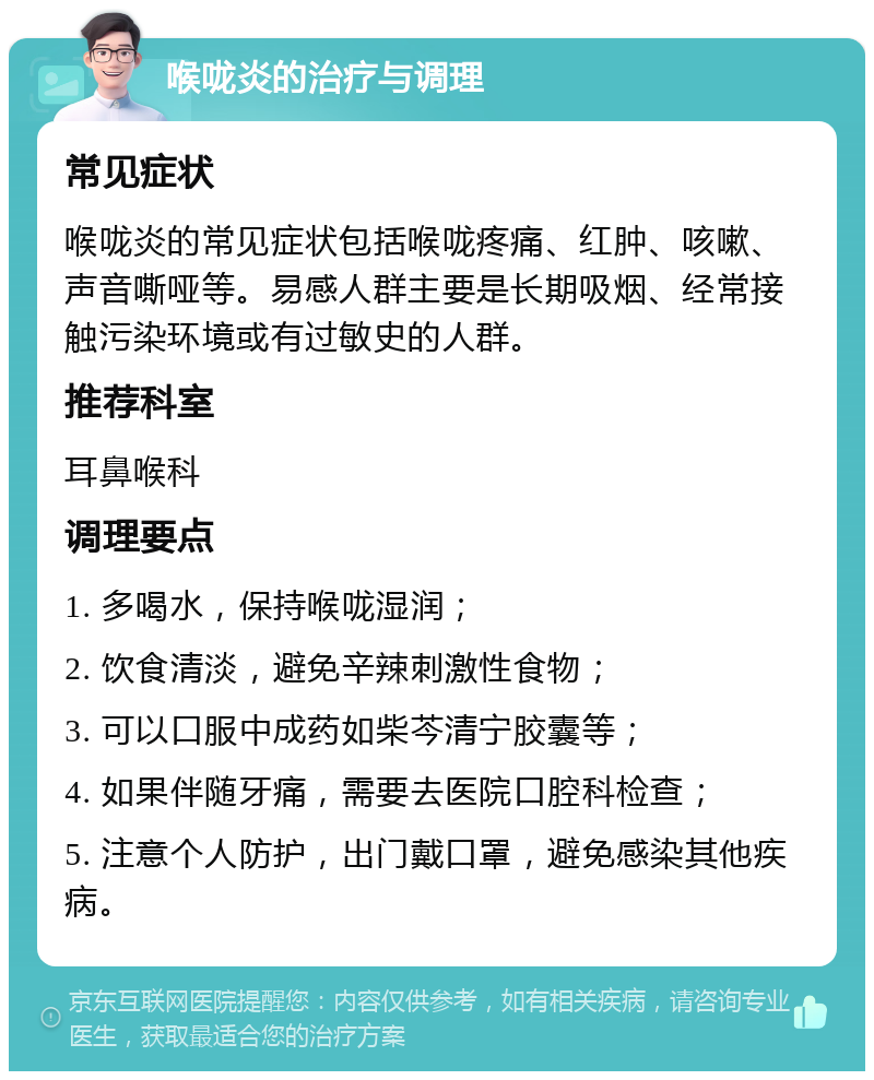 喉咙炎的治疗与调理 常见症状 喉咙炎的常见症状包括喉咙疼痛、红肿、咳嗽、声音嘶哑等。易感人群主要是长期吸烟、经常接触污染环境或有过敏史的人群。 推荐科室 耳鼻喉科 调理要点 1. 多喝水，保持喉咙湿润； 2. 饮食清淡，避免辛辣刺激性食物； 3. 可以口服中成药如柴芩清宁胶囊等； 4. 如果伴随牙痛，需要去医院口腔科检查； 5. 注意个人防护，出门戴口罩，避免感染其他疾病。