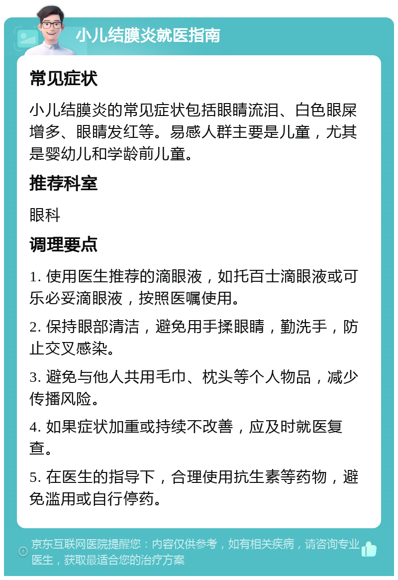 小儿结膜炎就医指南 常见症状 小儿结膜炎的常见症状包括眼睛流泪、白色眼屎增多、眼睛发红等。易感人群主要是儿童，尤其是婴幼儿和学龄前儿童。 推荐科室 眼科 调理要点 1. 使用医生推荐的滴眼液，如托百士滴眼液或可乐必妥滴眼液，按照医嘱使用。 2. 保持眼部清洁，避免用手揉眼睛，勤洗手，防止交叉感染。 3. 避免与他人共用毛巾、枕头等个人物品，减少传播风险。 4. 如果症状加重或持续不改善，应及时就医复查。 5. 在医生的指导下，合理使用抗生素等药物，避免滥用或自行停药。