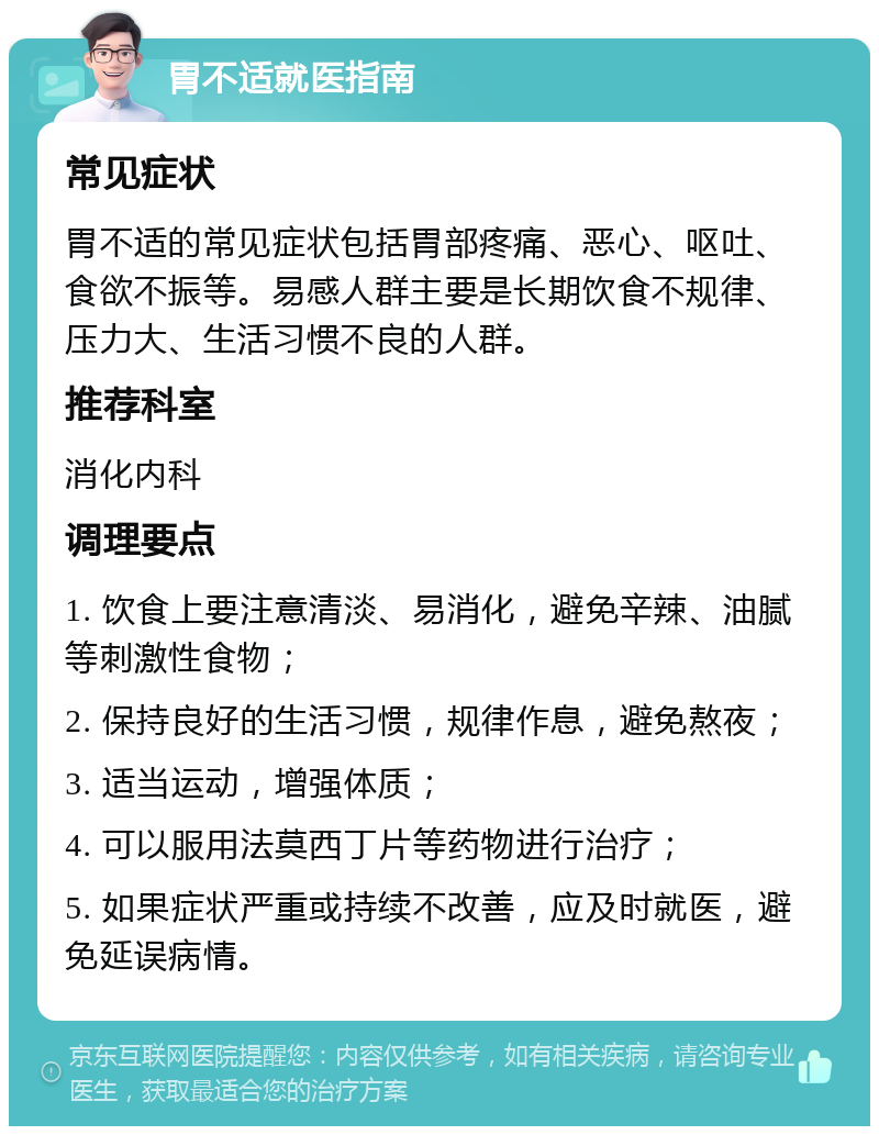 胃不适就医指南 常见症状 胃不适的常见症状包括胃部疼痛、恶心、呕吐、食欲不振等。易感人群主要是长期饮食不规律、压力大、生活习惯不良的人群。 推荐科室 消化内科 调理要点 1. 饮食上要注意清淡、易消化，避免辛辣、油腻等刺激性食物； 2. 保持良好的生活习惯，规律作息，避免熬夜； 3. 适当运动，增强体质； 4. 可以服用法莫西丁片等药物进行治疗； 5. 如果症状严重或持续不改善，应及时就医，避免延误病情。