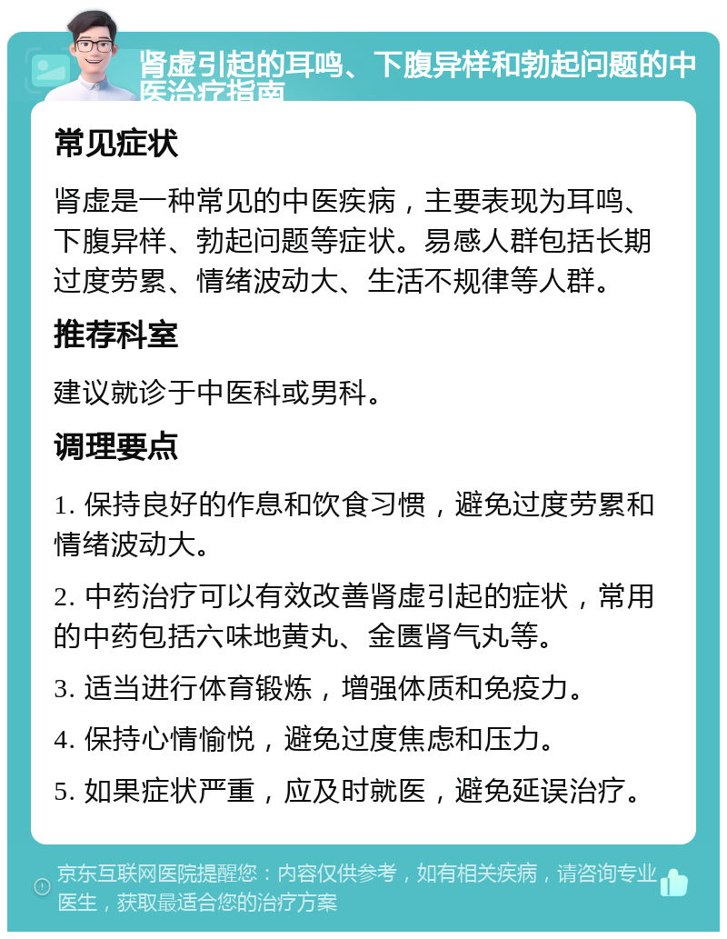 肾虚引起的耳鸣、下腹异样和勃起问题的中医治疗指南 常见症状 肾虚是一种常见的中医疾病，主要表现为耳鸣、下腹异样、勃起问题等症状。易感人群包括长期过度劳累、情绪波动大、生活不规律等人群。 推荐科室 建议就诊于中医科或男科。 调理要点 1. 保持良好的作息和饮食习惯，避免过度劳累和情绪波动大。 2. 中药治疗可以有效改善肾虚引起的症状，常用的中药包括六味地黄丸、金匮肾气丸等。 3. 适当进行体育锻炼，增强体质和免疫力。 4. 保持心情愉悦，避免过度焦虑和压力。 5. 如果症状严重，应及时就医，避免延误治疗。