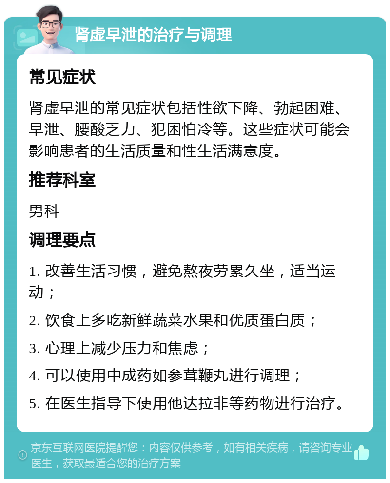 肾虚早泄的治疗与调理 常见症状 肾虚早泄的常见症状包括性欲下降、勃起困难、早泄、腰酸乏力、犯困怕冷等。这些症状可能会影响患者的生活质量和性生活满意度。 推荐科室 男科 调理要点 1. 改善生活习惯，避免熬夜劳累久坐，适当运动； 2. 饮食上多吃新鲜蔬菜水果和优质蛋白质； 3. 心理上减少压力和焦虑； 4. 可以使用中成药如参茸鞭丸进行调理； 5. 在医生指导下使用他达拉非等药物进行治疗。