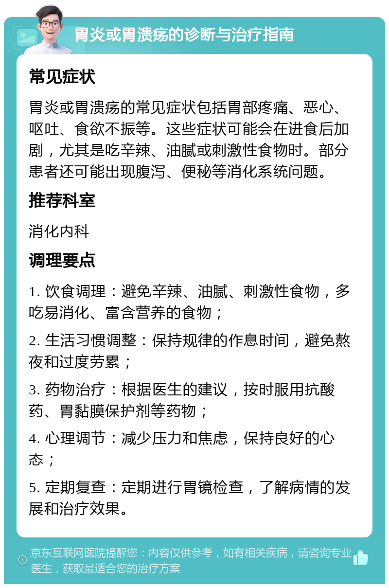 胃炎或胃溃疡的诊断与治疗指南 常见症状 胃炎或胃溃疡的常见症状包括胃部疼痛、恶心、呕吐、食欲不振等。这些症状可能会在进食后加剧，尤其是吃辛辣、油腻或刺激性食物时。部分患者还可能出现腹泻、便秘等消化系统问题。 推荐科室 消化内科 调理要点 1. 饮食调理：避免辛辣、油腻、刺激性食物，多吃易消化、富含营养的食物； 2. 生活习惯调整：保持规律的作息时间，避免熬夜和过度劳累； 3. 药物治疗：根据医生的建议，按时服用抗酸药、胃黏膜保护剂等药物； 4. 心理调节：减少压力和焦虑，保持良好的心态； 5. 定期复查：定期进行胃镜检查，了解病情的发展和治疗效果。