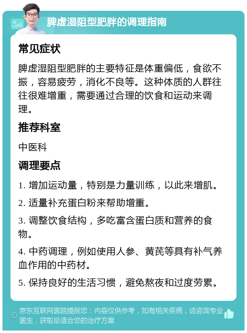 脾虚湿阻型肥胖的调理指南 常见症状 脾虚湿阻型肥胖的主要特征是体重偏低，食欲不振，容易疲劳，消化不良等。这种体质的人群往往很难增重，需要通过合理的饮食和运动来调理。 推荐科室 中医科 调理要点 1. 增加运动量，特别是力量训练，以此来增肌。 2. 适量补充蛋白粉来帮助增重。 3. 调整饮食结构，多吃富含蛋白质和营养的食物。 4. 中药调理，例如使用人参、黄芪等具有补气养血作用的中药材。 5. 保持良好的生活习惯，避免熬夜和过度劳累。