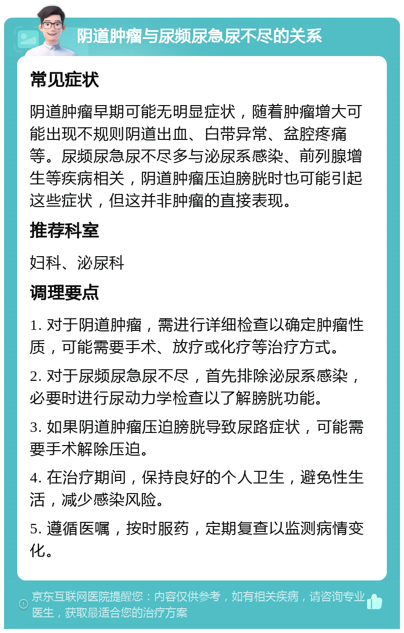 阴道肿瘤与尿频尿急尿不尽的关系 常见症状 阴道肿瘤早期可能无明显症状，随着肿瘤增大可能出现不规则阴道出血、白带异常、盆腔疼痛等。尿频尿急尿不尽多与泌尿系感染、前列腺增生等疾病相关，阴道肿瘤压迫膀胱时也可能引起这些症状，但这并非肿瘤的直接表现。 推荐科室 妇科、泌尿科 调理要点 1. 对于阴道肿瘤，需进行详细检查以确定肿瘤性质，可能需要手术、放疗或化疗等治疗方式。 2. 对于尿频尿急尿不尽，首先排除泌尿系感染，必要时进行尿动力学检查以了解膀胱功能。 3. 如果阴道肿瘤压迫膀胱导致尿路症状，可能需要手术解除压迫。 4. 在治疗期间，保持良好的个人卫生，避免性生活，减少感染风险。 5. 遵循医嘱，按时服药，定期复查以监测病情变化。