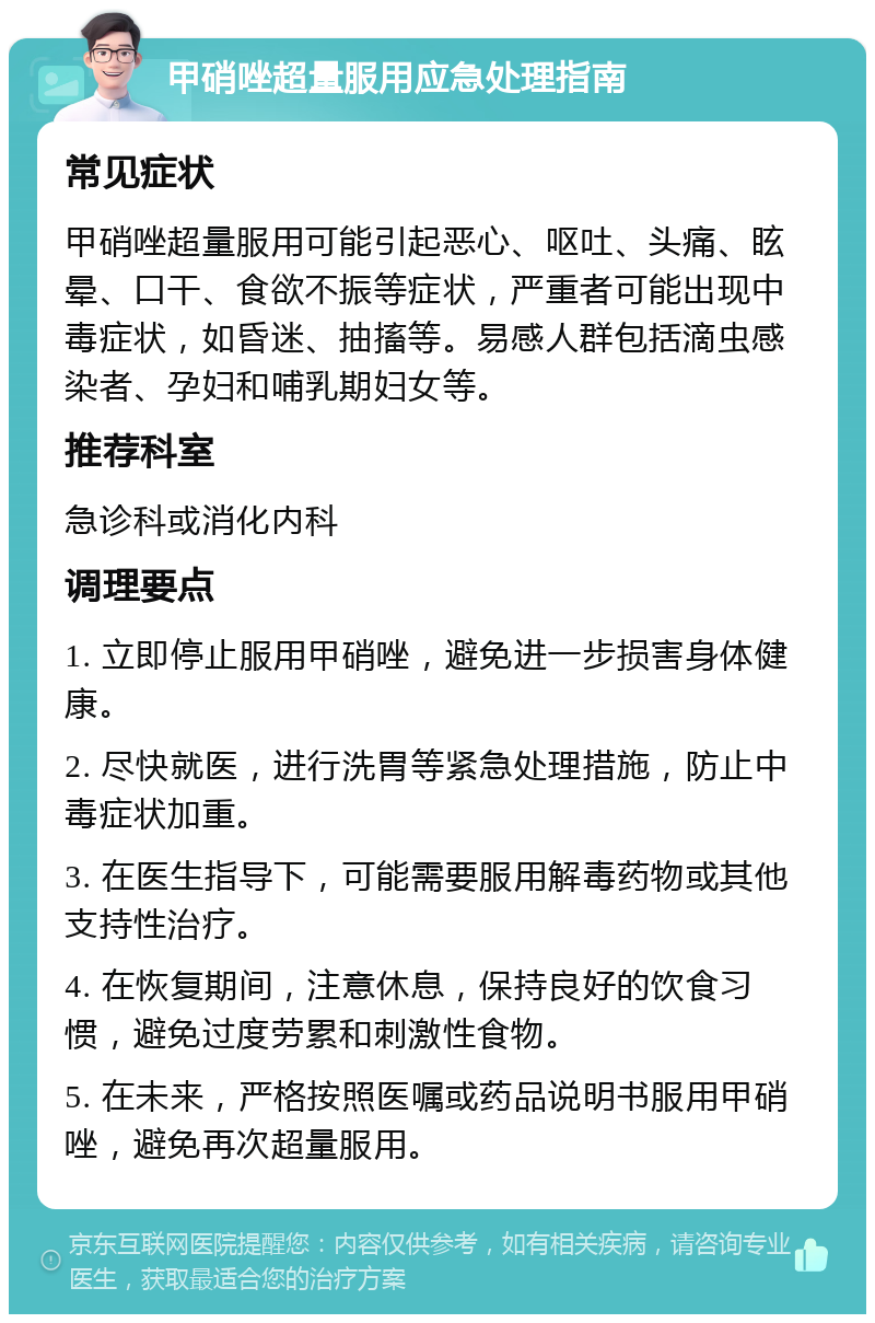 甲硝唑超量服用应急处理指南 常见症状 甲硝唑超量服用可能引起恶心、呕吐、头痛、眩晕、口干、食欲不振等症状，严重者可能出现中毒症状，如昏迷、抽搐等。易感人群包括滴虫感染者、孕妇和哺乳期妇女等。 推荐科室 急诊科或消化内科 调理要点 1. 立即停止服用甲硝唑，避免进一步损害身体健康。 2. 尽快就医，进行洗胃等紧急处理措施，防止中毒症状加重。 3. 在医生指导下，可能需要服用解毒药物或其他支持性治疗。 4. 在恢复期间，注意休息，保持良好的饮食习惯，避免过度劳累和刺激性食物。 5. 在未来，严格按照医嘱或药品说明书服用甲硝唑，避免再次超量服用。