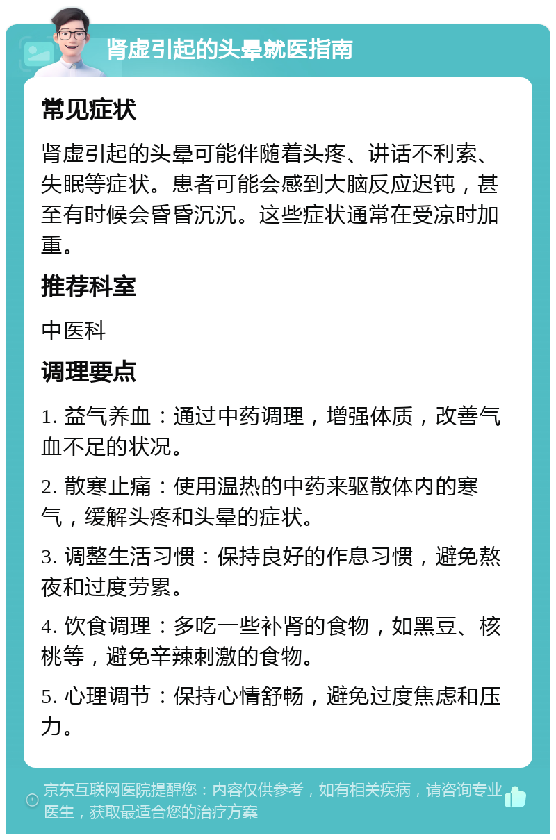 肾虚引起的头晕就医指南 常见症状 肾虚引起的头晕可能伴随着头疼、讲话不利索、失眠等症状。患者可能会感到大脑反应迟钝，甚至有时候会昏昏沉沉。这些症状通常在受凉时加重。 推荐科室 中医科 调理要点 1. 益气养血：通过中药调理，增强体质，改善气血不足的状况。 2. 散寒止痛：使用温热的中药来驱散体内的寒气，缓解头疼和头晕的症状。 3. 调整生活习惯：保持良好的作息习惯，避免熬夜和过度劳累。 4. 饮食调理：多吃一些补肾的食物，如黑豆、核桃等，避免辛辣刺激的食物。 5. 心理调节：保持心情舒畅，避免过度焦虑和压力。