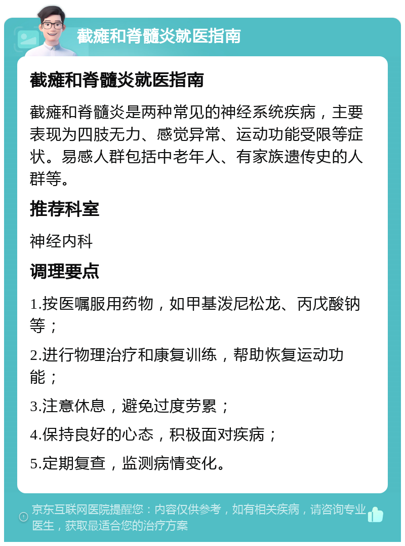 截瘫和脊髓炎就医指南 截瘫和脊髓炎就医指南 截瘫和脊髓炎是两种常见的神经系统疾病，主要表现为四肢无力、感觉异常、运动功能受限等症状。易感人群包括中老年人、有家族遗传史的人群等。 推荐科室 神经内科 调理要点 1.按医嘱服用药物，如甲基泼尼松龙、丙戊酸钠等； 2.进行物理治疗和康复训练，帮助恢复运动功能； 3.注意休息，避免过度劳累； 4.保持良好的心态，积极面对疾病； 5.定期复查，监测病情变化。