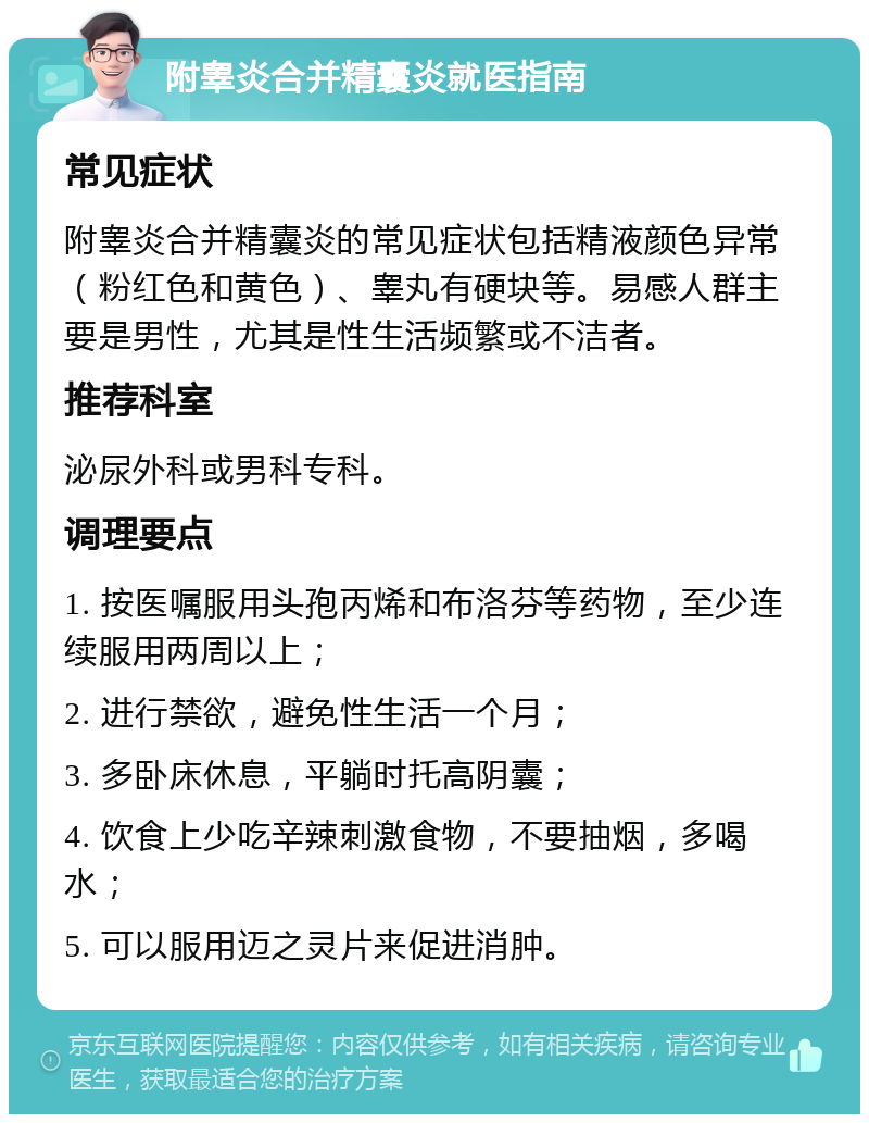 附睾炎合并精囊炎就医指南 常见症状 附睾炎合并精囊炎的常见症状包括精液颜色异常（粉红色和黄色）、睾丸有硬块等。易感人群主要是男性，尤其是性生活频繁或不洁者。 推荐科室 泌尿外科或男科专科。 调理要点 1. 按医嘱服用头孢丙烯和布洛芬等药物，至少连续服用两周以上； 2. 进行禁欲，避免性生活一个月； 3. 多卧床休息，平躺时托高阴囊； 4. 饮食上少吃辛辣刺激食物，不要抽烟，多喝水； 5. 可以服用迈之灵片来促进消肿。