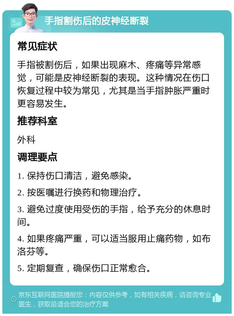 手指割伤后的皮神经断裂 常见症状 手指被割伤后，如果出现麻木、疼痛等异常感觉，可能是皮神经断裂的表现。这种情况在伤口恢复过程中较为常见，尤其是当手指肿胀严重时更容易发生。 推荐科室 外科 调理要点 1. 保持伤口清洁，避免感染。 2. 按医嘱进行换药和物理治疗。 3. 避免过度使用受伤的手指，给予充分的休息时间。 4. 如果疼痛严重，可以适当服用止痛药物，如布洛芬等。 5. 定期复查，确保伤口正常愈合。