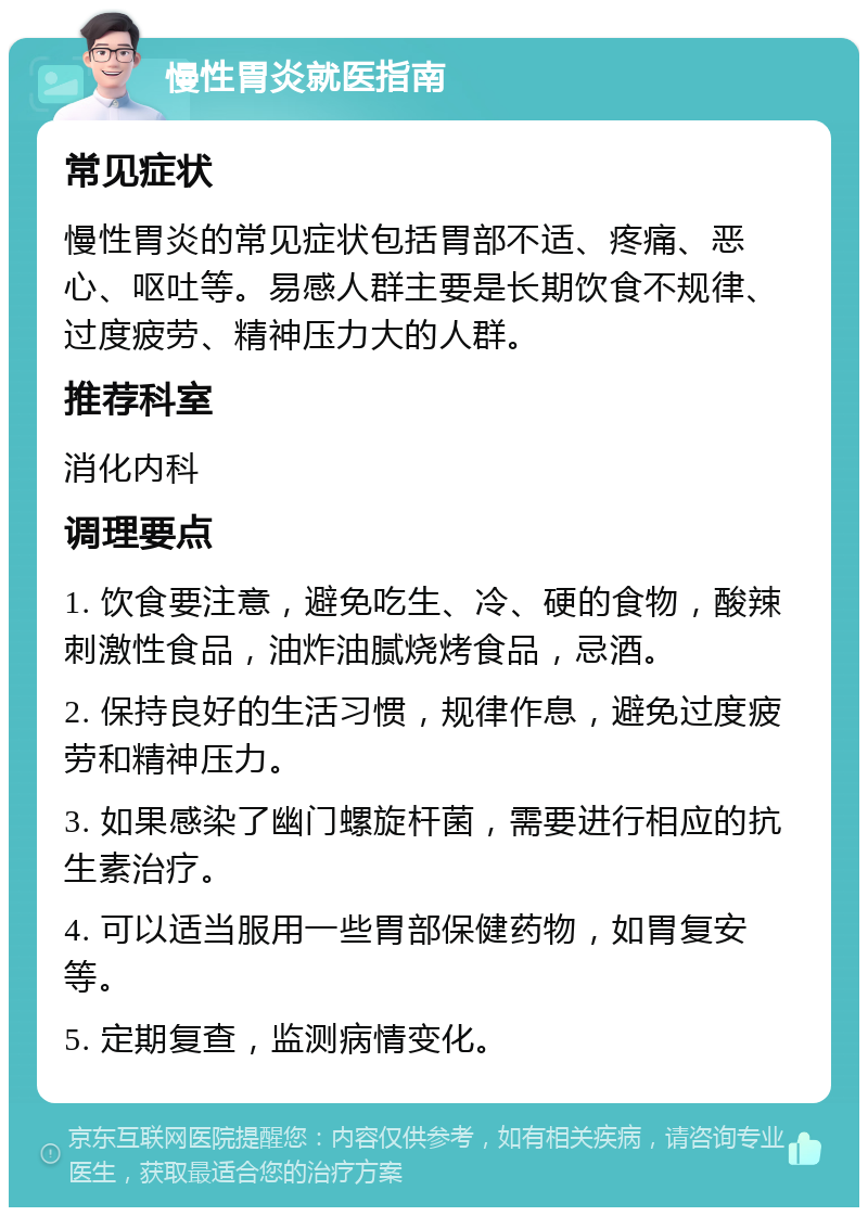 慢性胃炎就医指南 常见症状 慢性胃炎的常见症状包括胃部不适、疼痛、恶心、呕吐等。易感人群主要是长期饮食不规律、过度疲劳、精神压力大的人群。 推荐科室 消化内科 调理要点 1. 饮食要注意，避免吃生、冷、硬的食物，酸辣刺激性食品，油炸油腻烧烤食品，忌酒。 2. 保持良好的生活习惯，规律作息，避免过度疲劳和精神压力。 3. 如果感染了幽门螺旋杆菌，需要进行相应的抗生素治疗。 4. 可以适当服用一些胃部保健药物，如胃复安等。 5. 定期复查，监测病情变化。