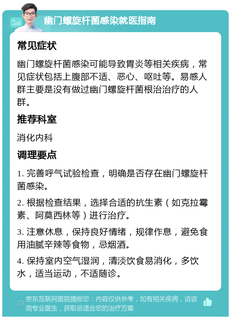 幽门螺旋杆菌感染就医指南 常见症状 幽门螺旋杆菌感染可能导致胃炎等相关疾病，常见症状包括上腹部不适、恶心、呕吐等。易感人群主要是没有做过幽门螺旋杆菌根治治疗的人群。 推荐科室 消化内科 调理要点 1. 完善呼气试验检查，明确是否存在幽门螺旋杆菌感染。 2. 根据检查结果，选择合适的抗生素（如克拉霉素、阿莫西林等）进行治疗。 3. 注意休息，保持良好情绪，规律作息，避免食用油腻辛辣等食物，忌烟酒。 4. 保持室内空气湿润，清淡饮食易消化，多饮水，适当运动，不适随诊。