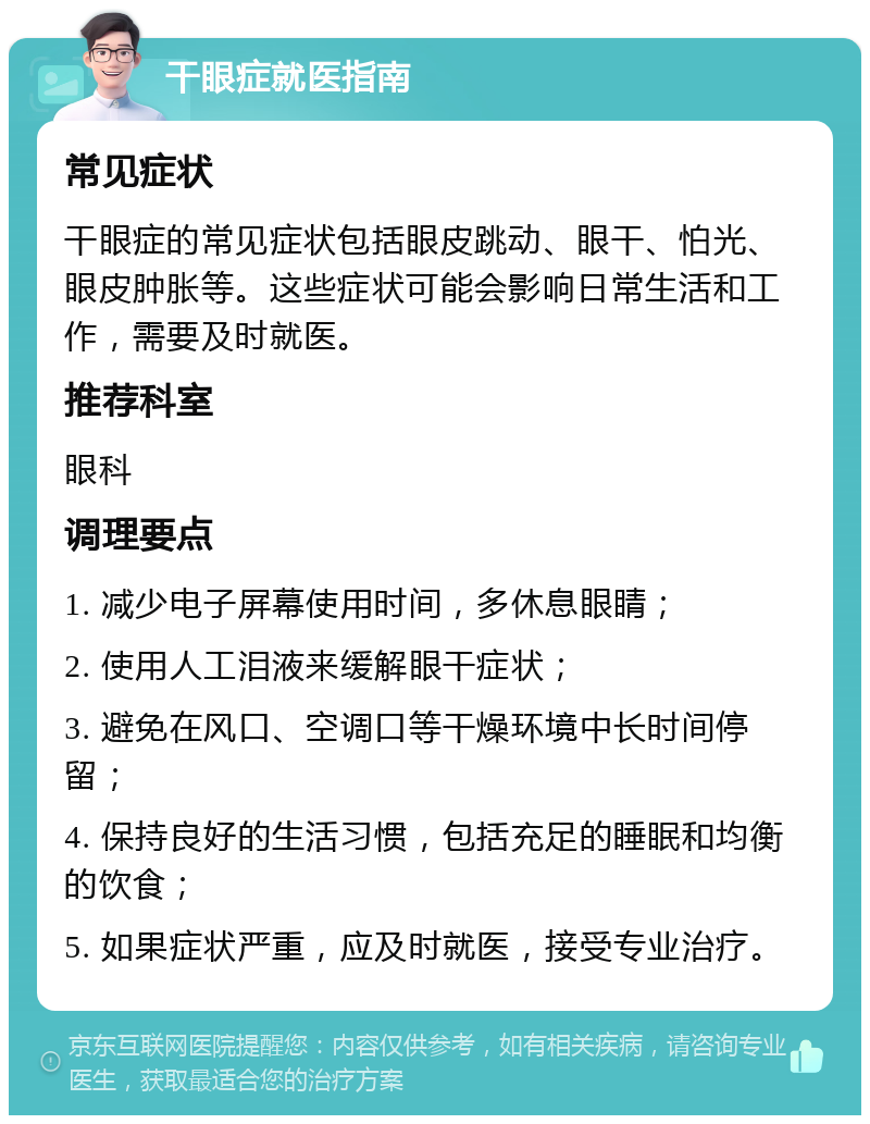 干眼症就医指南 常见症状 干眼症的常见症状包括眼皮跳动、眼干、怕光、眼皮肿胀等。这些症状可能会影响日常生活和工作，需要及时就医。 推荐科室 眼科 调理要点 1. 减少电子屏幕使用时间，多休息眼睛； 2. 使用人工泪液来缓解眼干症状； 3. 避免在风口、空调口等干燥环境中长时间停留； 4. 保持良好的生活习惯，包括充足的睡眠和均衡的饮食； 5. 如果症状严重，应及时就医，接受专业治疗。