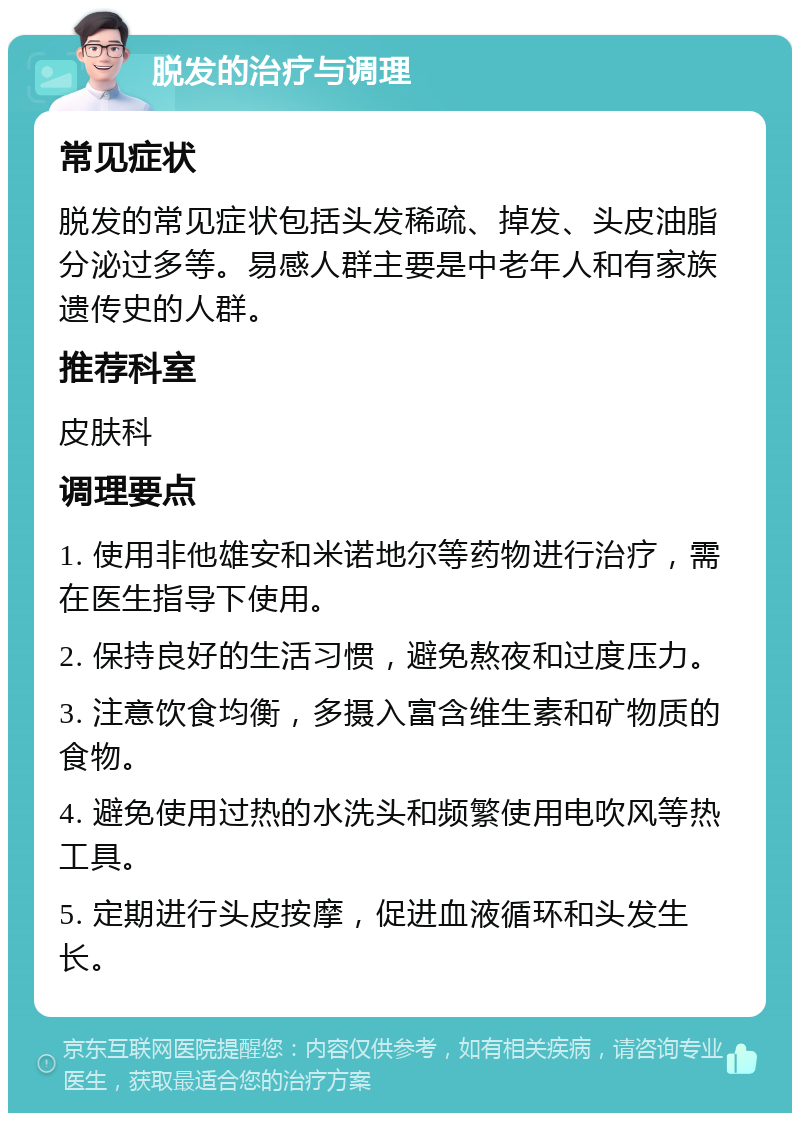 脱发的治疗与调理 常见症状 脱发的常见症状包括头发稀疏、掉发、头皮油脂分泌过多等。易感人群主要是中老年人和有家族遗传史的人群。 推荐科室 皮肤科 调理要点 1. 使用非他雄安和米诺地尔等药物进行治疗，需在医生指导下使用。 2. 保持良好的生活习惯，避免熬夜和过度压力。 3. 注意饮食均衡，多摄入富含维生素和矿物质的食物。 4. 避免使用过热的水洗头和频繁使用电吹风等热工具。 5. 定期进行头皮按摩，促进血液循环和头发生长。