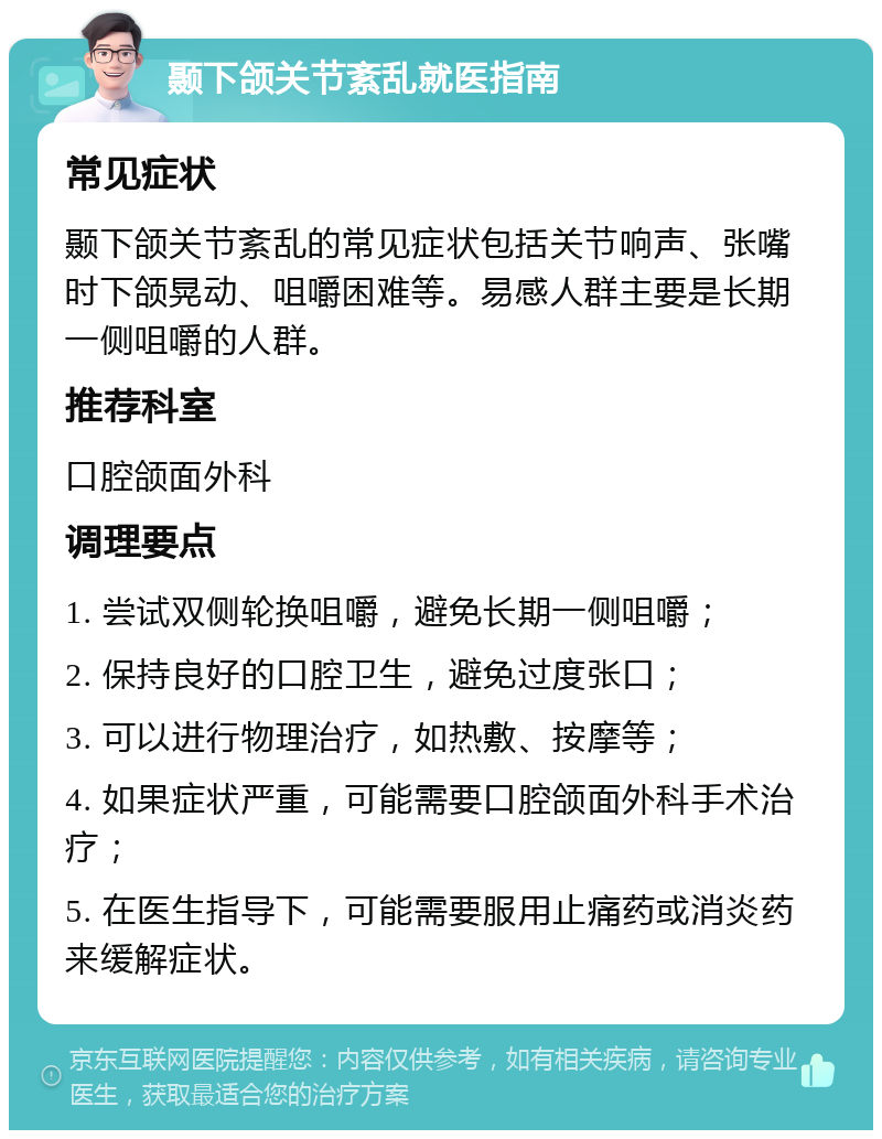 颞下颌关节紊乱就医指南 常见症状 颞下颌关节紊乱的常见症状包括关节响声、张嘴时下颌晃动、咀嚼困难等。易感人群主要是长期一侧咀嚼的人群。 推荐科室 口腔颌面外科 调理要点 1. 尝试双侧轮换咀嚼，避免长期一侧咀嚼； 2. 保持良好的口腔卫生，避免过度张口； 3. 可以进行物理治疗，如热敷、按摩等； 4. 如果症状严重，可能需要口腔颌面外科手术治疗； 5. 在医生指导下，可能需要服用止痛药或消炎药来缓解症状。