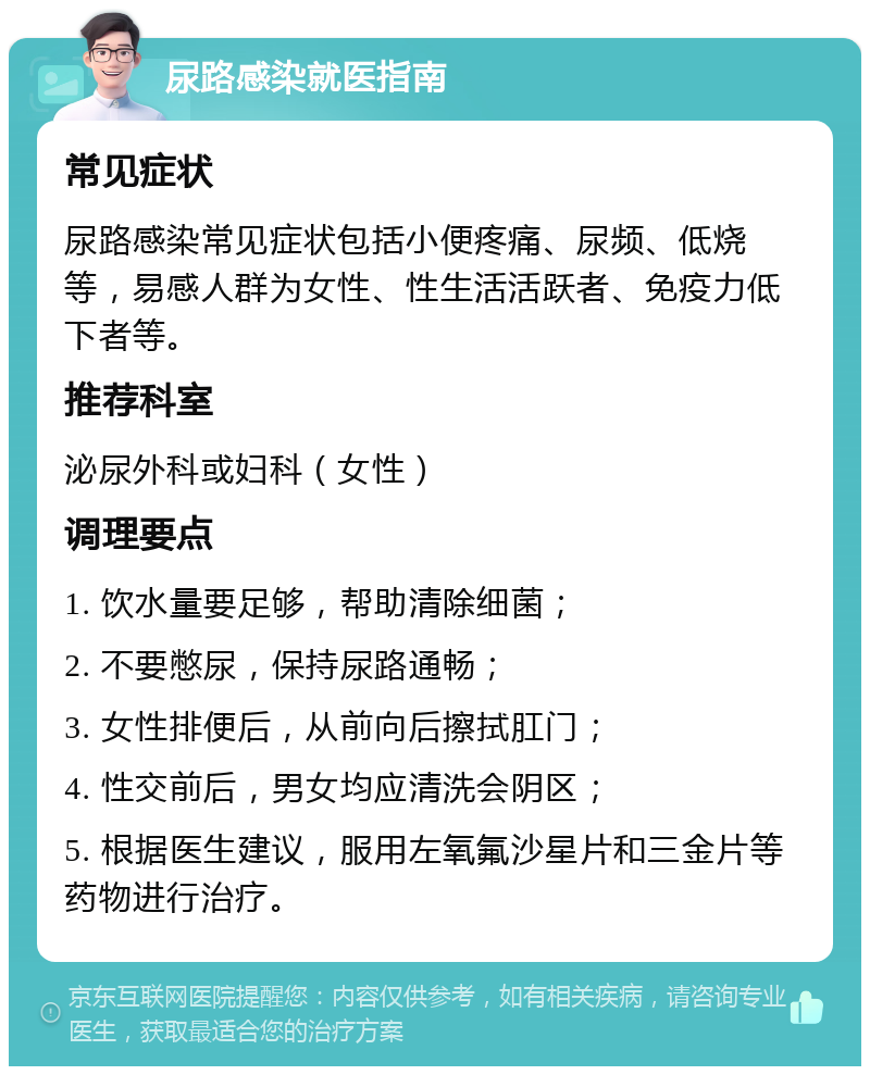 尿路感染就医指南 常见症状 尿路感染常见症状包括小便疼痛、尿频、低烧等，易感人群为女性、性生活活跃者、免疫力低下者等。 推荐科室 泌尿外科或妇科（女性） 调理要点 1. 饮水量要足够，帮助清除细菌； 2. 不要憋尿，保持尿路通畅； 3. 女性排便后，从前向后擦拭肛门； 4. 性交前后，男女均应清洗会阴区； 5. 根据医生建议，服用左氧氟沙星片和三金片等药物进行治疗。