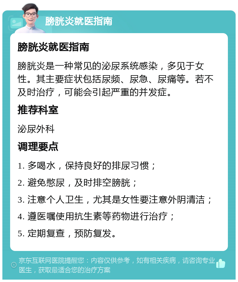 膀胱炎就医指南 膀胱炎就医指南 膀胱炎是一种常见的泌尿系统感染，多见于女性。其主要症状包括尿频、尿急、尿痛等。若不及时治疗，可能会引起严重的并发症。 推荐科室 泌尿外科 调理要点 1. 多喝水，保持良好的排尿习惯； 2. 避免憋尿，及时排空膀胱； 3. 注意个人卫生，尤其是女性要注意外阴清洁； 4. 遵医嘱使用抗生素等药物进行治疗； 5. 定期复查，预防复发。