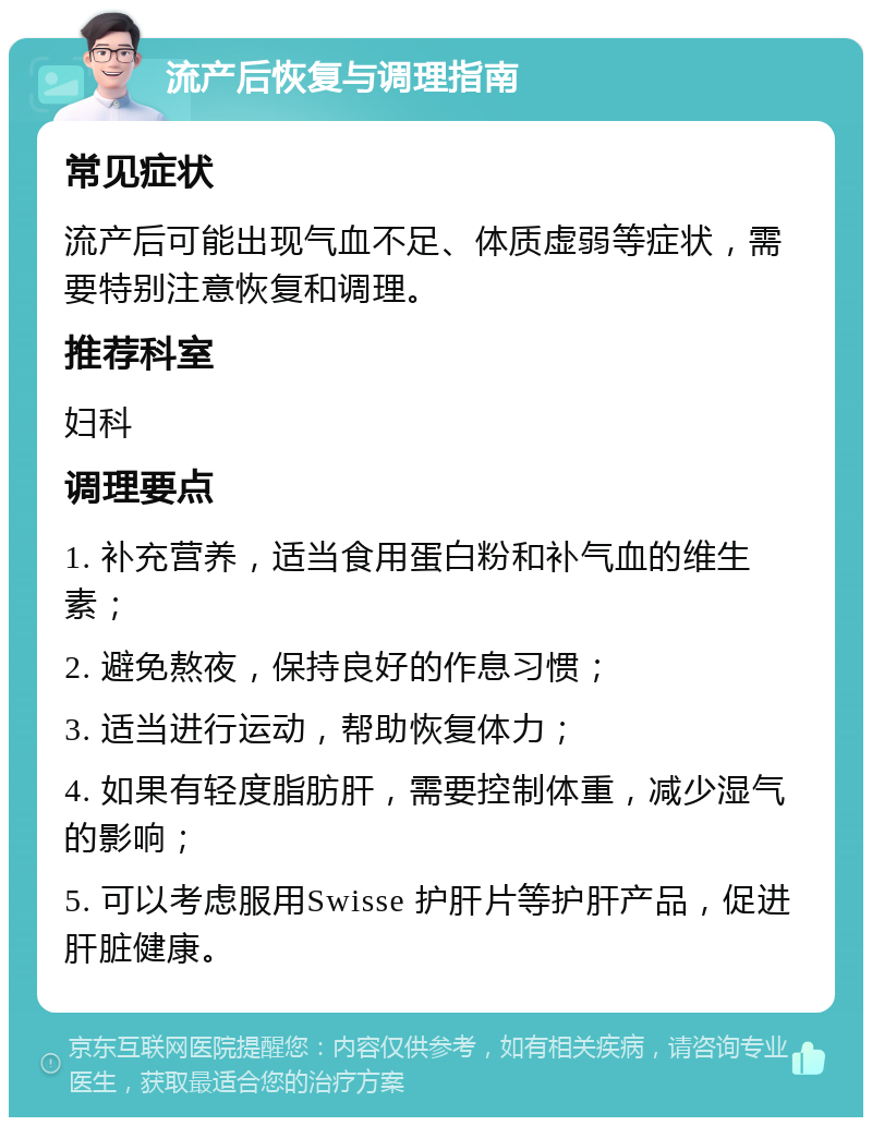 流产后恢复与调理指南 常见症状 流产后可能出现气血不足、体质虚弱等症状，需要特别注意恢复和调理。 推荐科室 妇科 调理要点 1. 补充营养，适当食用蛋白粉和补气血的维生素； 2. 避免熬夜，保持良好的作息习惯； 3. 适当进行运动，帮助恢复体力； 4. 如果有轻度脂肪肝，需要控制体重，减少湿气的影响； 5. 可以考虑服用Swisse 护肝片等护肝产品，促进肝脏健康。