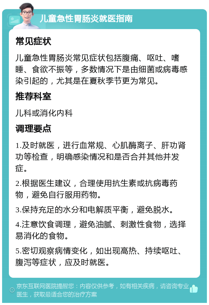 儿童急性胃肠炎就医指南 常见症状 儿童急性胃肠炎常见症状包括腹痛、呕吐、嗜睡、食欲不振等，多数情况下是由细菌或病毒感染引起的，尤其是在夏秋季节更为常见。 推荐科室 儿科或消化内科 调理要点 1.及时就医，进行血常规、心肌酶离子、肝功肾功等检查，明确感染情况和是否合并其他并发症。 2.根据医生建议，合理使用抗生素或抗病毒药物，避免自行服用药物。 3.保持充足的水分和电解质平衡，避免脱水。 4.注意饮食调理，避免油腻、刺激性食物，选择易消化的食物。 5.密切观察病情变化，如出现高热、持续呕吐、腹泻等症状，应及时就医。