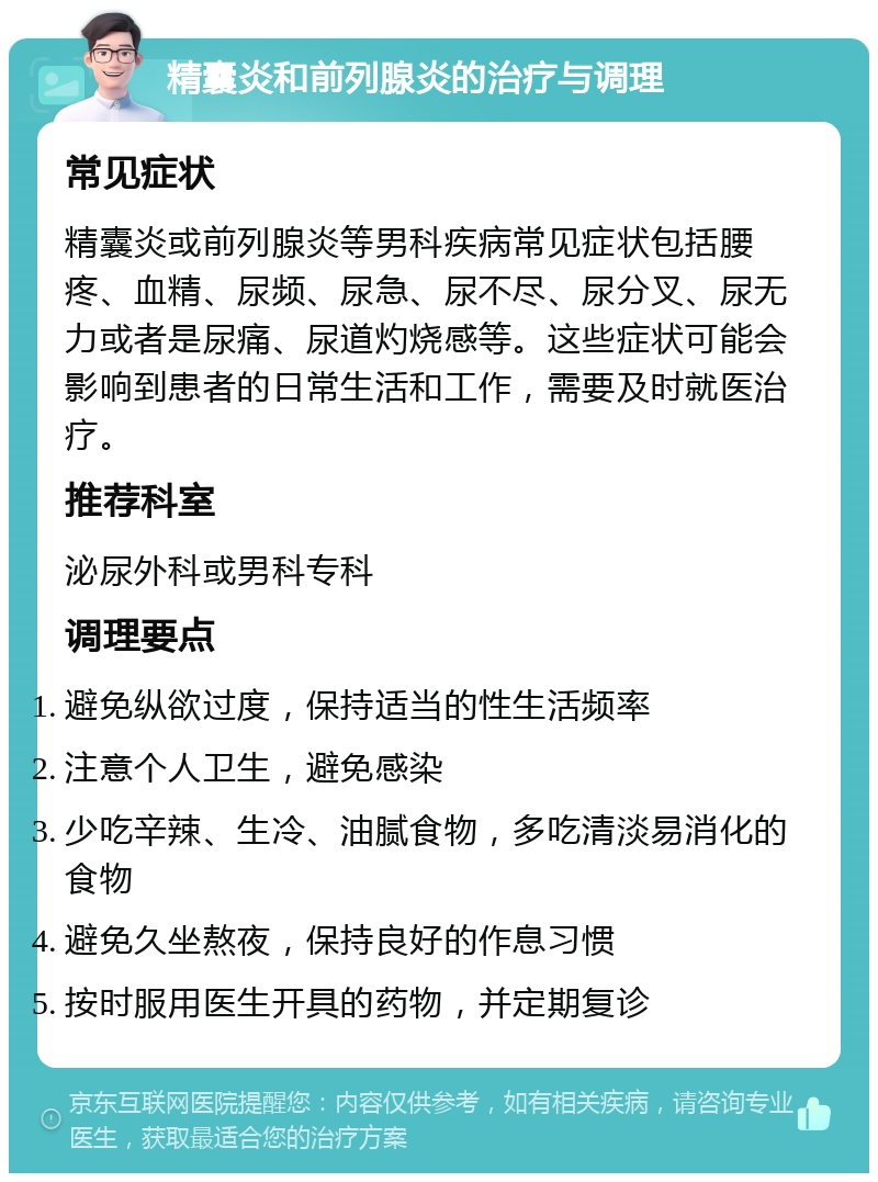 精囊炎和前列腺炎的治疗与调理 常见症状 精囊炎或前列腺炎等男科疾病常见症状包括腰疼、血精、尿频、尿急、尿不尽、尿分叉、尿无力或者是尿痛、尿道灼烧感等。这些症状可能会影响到患者的日常生活和工作，需要及时就医治疗。 推荐科室 泌尿外科或男科专科 调理要点 避免纵欲过度，保持适当的性生活频率 注意个人卫生，避免感染 少吃辛辣、生冷、油腻食物，多吃清淡易消化的食物 避免久坐熬夜，保持良好的作息习惯 按时服用医生开具的药物，并定期复诊