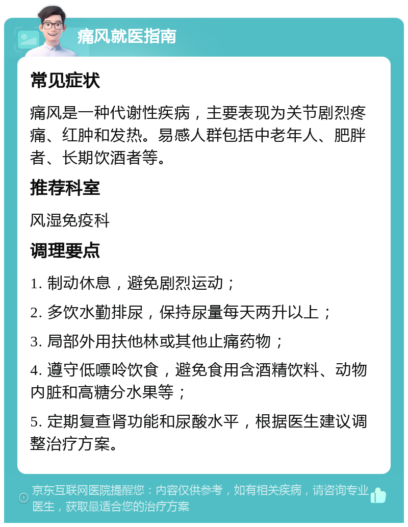 痛风就医指南 常见症状 痛风是一种代谢性疾病，主要表现为关节剧烈疼痛、红肿和发热。易感人群包括中老年人、肥胖者、长期饮酒者等。 推荐科室 风湿免疫科 调理要点 1. 制动休息，避免剧烈运动； 2. 多饮水勤排尿，保持尿量每天两升以上； 3. 局部外用扶他林或其他止痛药物； 4. 遵守低嘌呤饮食，避免食用含酒精饮料、动物内脏和高糖分水果等； 5. 定期复查肾功能和尿酸水平，根据医生建议调整治疗方案。