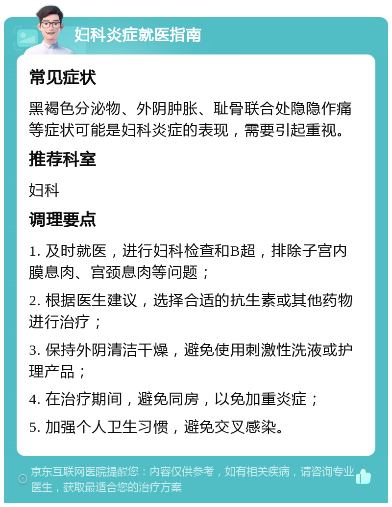 妇科炎症就医指南 常见症状 黑褐色分泌物、外阴肿胀、耻骨联合处隐隐作痛等症状可能是妇科炎症的表现，需要引起重视。 推荐科室 妇科 调理要点 1. 及时就医，进行妇科检查和B超，排除子宫内膜息肉、宫颈息肉等问题； 2. 根据医生建议，选择合适的抗生素或其他药物进行治疗； 3. 保持外阴清洁干燥，避免使用刺激性洗液或护理产品； 4. 在治疗期间，避免同房，以免加重炎症； 5. 加强个人卫生习惯，避免交叉感染。