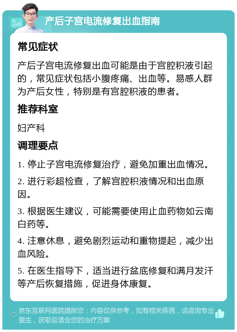 产后子宫电流修复出血指南 常见症状 产后子宫电流修复出血可能是由于宫腔积液引起的，常见症状包括小腹疼痛、出血等。易感人群为产后女性，特别是有宫腔积液的患者。 推荐科室 妇产科 调理要点 1. 停止子宫电流修复治疗，避免加重出血情况。 2. 进行彩超检查，了解宫腔积液情况和出血原因。 3. 根据医生建议，可能需要使用止血药物如云南白药等。 4. 注意休息，避免剧烈运动和重物提起，减少出血风险。 5. 在医生指导下，适当进行盆底修复和满月发汗等产后恢复措施，促进身体康复。